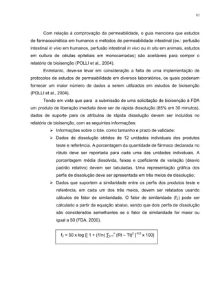 83
Com relação à comprovação da permeabilidade, o guia menciona que estudos
de farmacocinética em humanos e métodos de permeabilidade intestinal (ex.: perfusão
intestinal in vivo em humanos, perfusão intestinal in vivo ou in situ em animais, estudos
em cultura de células epiteliais em monocamadas) são aceitáveis para compor o
relatório de bioisenção (POLLI et al., 2004).
Entretanto, deve-se levar em consideração a falta de uma implementação de
protocolos de estudos de permeabilidade em diversos laboratórios, os quais poderiam
fornecer um maior número de dados a serem utilizados em estudos de bioisenção
(POLLI et al., 2004).
Tendo em vista que para a submissão de uma solicitação de bioisenção à FDA
um produto de liberação imediata deve ser de rápida dissolução (85% em 30 minutos),
dados de suporte para os atributos de rápida dissolução devem ser incluídos no
relatório de bioisenção, com as seguintes informações:
 Informações sobre o lote, como tamanho e prazo de validade;
 Dados de dissolução obtidos de 12 unidades individuais dos produtos
teste e referência. A porcentagem da quantidade de fármaco declarada no
rótulo deve ser reportada para cada uma das unidades individuais. A
porcentagem média dissolvida, faixas e coeficiente de variação (desvio
padrão relativo) devem ser tabuladas. Uma representação gráfica dos
perfis de dissolução deve ser apresentada em três meios de dissolução;
 Dados que suportem a similaridade entre os perfis dos produtos teste e
referência, em cada um dos três meios, devem ser relatados usando
cálculos de fator de similaridade. O fator de similaridade (f2) pode ser
calculado a partir da equação abaixo, sendo que dois perfis de dissolução
são considerados semelhantes se o fator de similaridade for maior ou
igual a 50 (FDA, 2000).
f2 = 50 x log {[ 1 + (1/n) ∑t=1
n
(Rt – Tt)
2
]
-0,5
x 100}
 