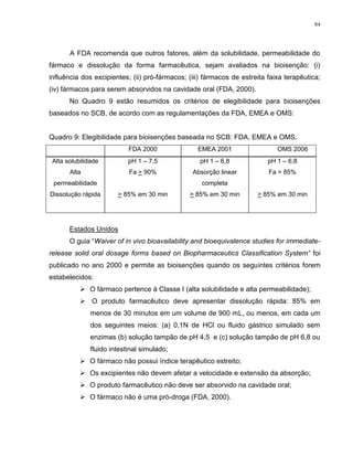 84
A FDA recomenda que outros fatores, além da solubilidade, permeabilidade do
fármaco e dissolução da forma farmacêutica, sejam avaliados na bioisenção: (i)
influência dos excipientes; (ii) pró-fármacos; (iii) fármacos de estreita faixa terapêutica;
(iv) fármacos para serem absorvidos na cavidade oral (FDA, 2000).
No Quadro 9 estão resumidos os critérios de elegibilidade para bioisenções
baseados no SCB, de acordo com as regulamentações da FDA, EMEA e OMS:
Quadro 9: Elegibilidade para bioisenções baseada no SCB: FDA, EMEA e OMS.
FDA 2000 EMEA 2001 OMS 2006
Alta solubilidade pH 1 – 7,5 pH 1 – 6,8 pH 1 – 6,8
Alta
permeabilidade
Fa > 90% Absorção linear
completa
Fa > 85%
Dissolução rápida > 85% em 30 min > 85% em 30 min > 85% em 30 min
Estados Unidos
O guia “Waiver of in vivo bioavailability and bioequivalence studies for immediate-
release solid oral dosage forms based on Biopharmaceutics Classification System” foi
publicado no ano 2000 e permite as bioisenções quando os seguintes critérios forem
estabelecidos:
 O fármaco pertence à Classe I (alta solubilidade e alta permeabilidade);
 O produto farmacêutico deve apresentar dissolução rápida: 85% em
menos de 30 minutos em um volume de 900 mL, ou menos, em cada um
dos seguintes meios: (a) 0,1N de HCl ou fluido gástrico simulado sem
enzimas (b) solução tampão de pH 4,5 e (c) solução tampão de pH 6,8 ou
fluido intestinal simulado;
 O fármaco não possui índice terapêutico estreito;
 Os excipientes não devem afetar a velocidade e extensão da absorção;
 O produto farmacêutico não deve ser absorvido na cavidade oral;
 O fármaco não é uma pró-droga (FDA, 2000).
 
