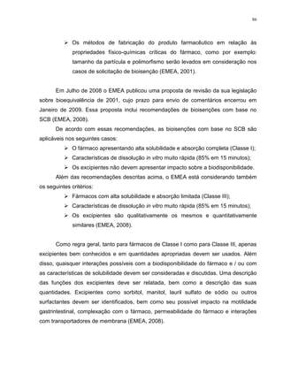 86
 Os métodos de fabricação do produto farmacêutico em relação às
propriedades físico-químicas críticas do fármaco, como por exemplo:
tamanho da partícula e polimorfismo serão levados em consideração nos
casos de solicitação de bioisenção (EMEA, 2001).
Em Julho de 2008 o EMEA publicou uma proposta de revisão da sua legislação
sobre bioequivalência de 2001, cujo prazo para envio de comentários encerrou em
Janeiro de 2009. Essa proposta inclui recomendações de bioisenções com base no
SCB (EMEA, 2008).
De acordo com essas recomendações, as bioisenções com base no SCB são
aplicáveis nos seguintes casos:
 O fármaco apresentando alta solubilidade e absorção completa (Classe I);
 Características de dissolução in vitro muito rápida (85% em 15 minutos);
 Os excipientes não devem apresentar impacto sobre a biodisponibilidade.
Além das recomendações descritas acima, o EMEA está considerando também
os seguintes critérios:
 Fármacos com alta solubilidade e absorção limitada (Classe III);
 Características de dissolução in vitro muito rápida (85% em 15 minutos);
 Os excipientes são qualitativamente os mesmos e quantitativamente
similares (EMEA, 2008).
Como regra geral, tanto para fármacos de Classe I como para Classe III, apenas
excipientes bem conhecidos e em quantidades apropriadas devem ser usados. Além
disso, quaisquer interações possíveis com a biodisponibilidade do fármaco e / ou com
as características de solubilidade devem ser consideradas e discutidas. Uma descrição
das funções dos excipientes deve ser relatada, bem como a descrição das suas
quantidades. Excipientes como sorbitol, manitol, lauril sulfato de sódio ou outros
surfactantes devem ser identificados, bem como seu possível impacto na motilidade
gastrintestinal, complexação com o fármaco, permeabilidade do fármaco e interações
com transportadores de membrana (EMEA, 2008).
 