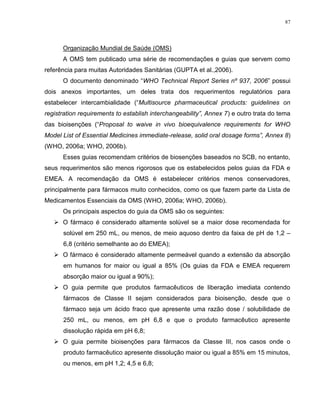 87
Organização Mundial de Saúde (OMS)
A OMS tem publicado uma série de recomendações e guias que servem como
referência para muitas Autoridades Sanitárias (GUPTA et al.,2006).
O documento denominado “WHO Technical Report Series nº 937, 2006” possui
dois anexos importantes, um deles trata dos requerimentos regulatórios para
estabelecer intercambialidade (“Multisource pharmaceutical products: guidelines on
registration requirements to establish interchangeability”, Annex 7) e outro trata do tema
das bioisenções (“Proposal to waive in vivo bioequivalence requirements for WHO
Model List of Essential Medicines immediate-release, solid oral dosage forms”, Annex 8)
(WHO, 2006a; WHO, 2006b).
Esses guias recomendam critérios de biosenções baseados no SCB, no entanto,
seus requerimentos são menos rigorosos que os estabelecidos pelos guias da FDA e
EMEA. A recomendação da OMS é estabelecer critérios menos conservadores,
principalmente para fármacos muito conhecidos, como os que fazem parte da Lista de
Medicamentos Essenciais da OMS (WHO, 2006a; WHO, 2006b).
Os principais aspectos do guia da OMS são os seguintes:
 O fármaco é considerado altamente solúvel se a maior dose recomendada for
solúvel em 250 mL, ou menos, de meio aquoso dentro da faixa de pH de 1,2 –
6,8 (critério semelhante ao do EMEA);
 O fármaco é considerado altamente permeável quando a extensão da absorção
em humanos for maior ou igual a 85% (Os guias da FDA e EMEA requerem
absorção maior ou igual a 90%);
 O guia permite que produtos farmacêuticos de liberação imediata contendo
fármacos de Classe II sejam considerados para bioisenção, desde que o
fármaco seja um ácido fraco que apresente uma razão dose / solubilidade de
250 mL, ou menos, em pH 6,8 e que o produto farmacêutico apresente
dissolução rápida em pH 6,8;
 O guia permite bioisenções para fármacos da Classe III, nos casos onde o
produto farmacêutico apresente dissolução maior ou igual a 85% em 15 minutos,
ou menos, em pH 1,2; 4,5 e 6,8;
 