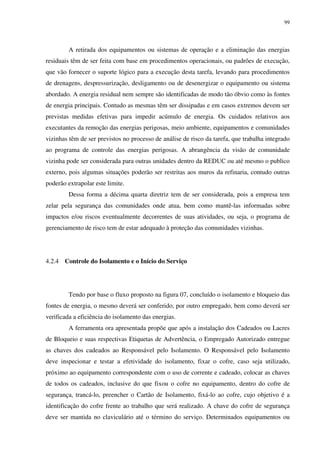 99
A retirada dos equipamentos ou sistemas de operação e a eliminação das energias
residuais têm de ser feita com base em procedimentos operacionais, ou padrões de execução,
que vão fornecer o suporte lógico para a execução desta tarefa, levando para procedimentos
de drenagens, despressurização, desligamento ou de desenergizar o equipamento ou sistema
abordado. A energia residual nem sempre são identificadas de modo tão óbvio como às fontes
de energia principais. Contudo as mesmas têm ser dissipadas e em casos extremos devem ser
previstas medidas efetivas para impedir acúmulo de energia. Os cuidados relativos aos
executantes da remoção das energias perigosas, meio ambiente, equipamentos e comunidades
vizinhas têm de ser previstos no processo de análise de risco da tarefa, que trabalha integrado
ao programa de controle das energias perigosas. A abrangência da visão de comunidade
vizinha pode ser considerada para outras unidades dentro da REDUC ou até mesmo o publico
externo, pois algumas situações poderão ser restritas aos muros da refinaria, contudo outras
poderão extrapolar este limite.
Dessa forma a décima quarta diretriz tem de ser considerada, pois a empresa tem
zelar pela segurança das comunidades onde atua, bem como mantê-las informadas sobre
impactos e/ou riscos eventualmente decorrentes de suas atividades, ou seja, o programa de
gerenciamento de risco tem de estar adequado à proteção das comunidades vizinhas.
4.2.4 Controle do Isolamento e o Início do Serviço
Tendo por base o fluxo proposto na figura 07, concluído o isolamento e bloqueio das
fontes de energia, o mesmo deverá ser conferido, por outro empregado, bem como deverá ser
verificada a eficiência do isolamento das energias.
A ferramenta ora apresentada propõe que após a instalação dos Cadeados ou Lacres
de Bloqueio e suas respectivas Etiquetas de Advertência, o Empregado Autorizado entregue
as chaves dos cadeados ao Responsável pelo Isolamento. O Responsável pelo Isolamento
deve inspecionar e testar a efetividade do isolamento, fixar o cofre, caso seja utilizado,
próximo ao equipamento correspondente com o uso de corrente e cadeado, colocar as chaves
de todos os cadeados, inclusive do que fixou o cofre no equipamento, dentro do cofre de
segurança, trancá-lo, preencher o Cartão de Isolamento, fixá-lo ao cofre, cujo objetivo é a
identificação do cofre frente ao trabalho que será realizado. A chave do cofre de segurança
deve ser mantida no claviculário até o término do serviço. Determinados equipamentos ou
 