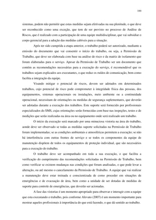 100
sistemas, podem não permitir que estas medidas sejam efetivadas na sua plenitude, o que deve
ser reconhecido como uma exceção, que tem de ser previsto no processo de Análise de
Riscos, que é realizado com a participação de uma equipe multidisciplinar, que vai subsidiar o
corpo gerencial para a adoção das medidas cabíveis para a situação.
Após ter sido cumprida a etapa anterior, o trabalho poderá ser autorizado, mediante a
emissão do documento que vai consentir o início do trabalho, ou seja, a Permissão de
Trabalho, que deve ser elaborada com base na análise de risco e da matriz de isolamento que
foram elaboradas para o serviço. Apesar da Permissão de Trabalho ser um documento que
contém as recomendações necessárias para a execução do serviço, é recomendável que os
trabalhos sejam explicados aos executantes, o que reduz os ruídos de comunicação, bem como
facilita a integração da equipe.
Visando mitigar o potencial de riscos, devem ser adotados em determinados
trabalhos, cujo potencial de risco pode comprometer à integridade física das pessoas, dos
equipamentos, sistemas operacionais ou instalações, meio ambiente ou a continuidade
operacional, necessitam de orientações ou medidas de segurança suplementares, que deverão
ser adotadas durante a execução dos trabalhos. Este suporte será fornecido por profissionais
especializados do SMS, cujas orientações serão fornecidas com base nas inspeções, testes e de
medições que serão realizadas na área ou no equipamento onde será realizado um trabalho.
O início da execução será marcado por uma minuciosa vistoria na área do trabalho,
aonde deve ser observado se todas as medidas suporte solicitadas na Permissão de Trabalho
foram implementadas; se as condições ambientais e atmosféricas permitem a execução; se não
há interferência com outras frentes de serviço e se todos os componentes da equipe de
manutenção dispõem de todos os equipamentos de proteção individual, que são necessários
para a execução do trabalho.
O trabalho deve ser acompanhado em toda a sua execução, o que facilita a
verificação do cumprimento das recomendações solicitadas na Permissão de Trabalho, bem
como verificar se existem mudanças nas condições que foram analisadas, o que pode levar a
alteração, ou até mesmo o cancelamento da Permissão de Trabalho. A equipe que vai realizar
a manutenção deve estar treinada e conscientizada de como proceder em situações de
emergências e de evacuação de área, bem como a unidade de ser dotadas de medidas de
suporte para controle de emergências, que deverão ser acionadas.
A fase das vistorias é um momento apropriado para observar e interagir com a equipe
que esta executando o trabalho, pois conforme Alevato (2007) é um momento importante para
mostrar aqueles profissionais à importância do que está fazendo, o que dá sentido ao trabalho.
 