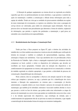 101
A liberação de qualquer equipamento ou sistema deverá ser registrada em relatório
especifico que deve ser preferencialmente em meio eletrônico, o que permita o controle das
ações de manutenção e também a comunicação e difusão destas informações para toda a
equipe de trabalho. Tendo em vista que as unidades de processamento trabalham em regime
de turno ininterrupto de revezamento, os registros em relatórios, bem como a passagem de
serviço devem ser valorizadas, para ruídos de comunicação sejam eliminados. Todo este
processo deve ser baseado num procedimento que determine a forma do relatório, seqüencial
de informações, que permita o registro das pertinentes a manutenção, o qual possa ser
entendido com a transferência de responsabilidades.
4.2.5 Restabelecimento das Energias e Comunicação Final
Tendo por base o fluxo proposto na figura 07, após o término das atividades do
trabalho deve ser feito também uma minuciosa vistoria na área do trabalho para verificação do
término da execução e também se condições de operacionalidade, segurança, ordem,
arrumação e limpeza são satisfatórias. Caso seja satisfatório deve ser providenciada a baixa
da Permissão de Trabalho. Após a baixa o empregado responsável pelo isolamento tem de
comparecer ao local, conferir e retirar os dispositivos de isolamento, que deverão ser
recolhidos aos locais apropriados. Contudo antes da remoção dos dispositivos e do
condicionamento do equipamento ou sistema, toda equipe deverá ser comunicada e o término
do trabalho registrado no relatório apropriado, o que permite a efetividade do processo de
comunicação e disponibilização das informações.
Neste contexto, deve-se acompanhar e observar com atenção especial às três etapas
críticas que compõem o processo, ou seja, a primeira que foi a identificação dos riscos
inerentes a liberação dos equipamentos ou sistemas para a manutenção, já descrita
anteriormente; a segunda relativa aos riscos durante o processo de execução das tarefas de
manutenção, que também já foi abordado; entretanto é necessário também abordar os riscos
que passam a existir na fase do retorno, que podem ainda estar relacionados as etapas do
processo de manutenção ou a novos riscos que podem ser estabelecidos nesta nova fase, como
é o da retirada equivocada dos dispositivos, cuja cronologia da retirada, para o
condicionamento do equipamento têm de ser previstas na matriz de isolamento, o que impede
a materialização de determinadas formas de energia em momentos inadequados.
 