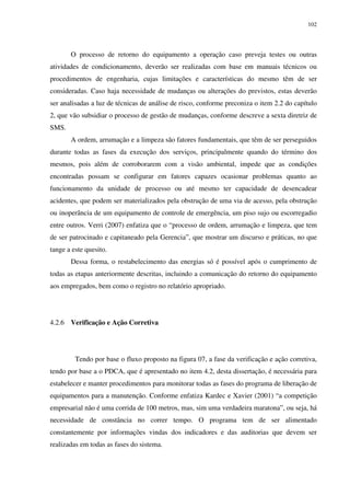 102
O processo de retorno do equipamento a operação caso preveja testes ou outras
atividades de condicionamento, deverão ser realizadas com base em manuais técnicos ou
procedimentos de engenharia, cujas limitações e características do mesmo têm de ser
consideradas. Caso haja necessidade de mudanças ou alterações do previstos, estas deverão
ser analisadas a luz de técnicas de análise de risco, conforme preconiza o item 2.2 do capítulo
2, que vão subsidiar o processo de gestão de mudanças, conforme descreve a sexta diretriz de
SMS.
A ordem, arrumação e a limpeza são fatores fundamentais, que têm de ser perseguidos
durante todas as fases da execução dos serviços, principalmente quando do término dos
mesmos, pois além de corroborarem com a visão ambiental, impede que as condições
encontradas possam se configurar em fatores capazes ocasionar problemas quanto ao
funcionamento da unidade de processo ou até mesmo ter capacidade de desencadear
acidentes, que podem ser materializados pela obstrução de uma via de acesso, pela obstrução
ou inoperância de um equipamento de controle de emergência, um piso sujo ou escorregadio
entre outros. Verri (2007) enfatiza que o “processo de ordem, arrumação e limpeza, que tem
de ser patrocinado e capitaneado pela Gerencia”, que mostrar um discurso e práticas, no que
tange a este quesito.
Dessa forma, o restabelecimento das energias só é possível após o cumprimento de
todas as etapas anteriormente descritas, incluindo a comunicação do retorno do equipamento
aos empregados, bem como o registro no relatório apropriado.
4.2.6 Verificação e Ação Corretiva
Tendo por base o fluxo proposto na figura 07, a fase da verificação e ação corretiva,
tendo por base a o PDCA, que é apresentado no item 4.2, desta dissertação, é necessária para
estabelecer e manter procedimentos para monitorar todas as fases do programa de liberação de
equipamentos para a manutenção. Conforme enfatiza Kardec e Xavier (2001) “a competição
empresarial não é uma corrida de 100 metros, mas, sim uma verdadeira maratona”, ou seja, há
necessidade de constância no correr tempo. O programa tem de ser alimentado
constantemente por informações vindas dos indicadores e das auditorias que devem ser
realizadas em todas as fases do sistema.
 