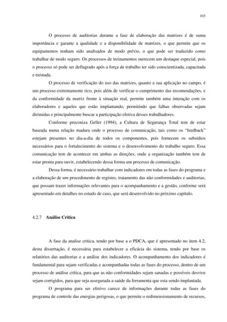 103
O processo de auditorias durante a fase de elaboração das matrizes é de suma
importância e garante a qualidade e a disponibilidade de matrizes, o que permite que os
equipamentos tenham sido analisados de modo prévio, o que pode ser traduzido como
trabalhar de modo seguro. Os processos de treinamentos merecem um destaque especial, pois
o processo só pode ser deflagrado após a força de trabalho ter sido conscientizada, capacitada
e treinada.
O processo de verificação do uso das matrizes, quanto a sua aplicação no campo, é
um processo extremamente rico, pois além de verificar o cumprimento das recomendações, e
da conformidade da matriz frente à situação real, permite também uma interação com os
elaboradores e aqueles que estão implantando, permitindo que falhas observadas sejam
dirimidas e principalmente buscar a participação efetiva desses trabalhadores.
Conforme preconiza Geller (1994), a Cultura de Segurança Total tem de estar
baseada numa relação madura onde o processo de comunicação, tais como os “feedback”
estejam presentes no dia-a-dia de todos os componentes, pois fornecem os subsídios
necessários para o fortalecimento do sistema e o desenvolvimento do trabalho seguro. Essa
comunicação tem de acontecer em ambas as direções, onde a organização também tem de
estar pronta para ouvir, estabelecendo dessa forma um processo de comunicação.
Dessa forma, é necessário trabalhar com indicadores em todas as fases do programa e
a elaboração de um procedimento de registro, tratamento das não conformidades e auditorias,
que possam trazer informações relevantes para o acompanhamento e a gestão, conforme será
apresentado em detalhes no estudo de caso, que será desenvolvido no próximo capítulo.
4.2.7 Análise Crítica
A fase da analise critica, tendo por base a o PDCA, que é apresentado no item 4.2,
desta dissertação, é necessária para estabelecer a eficácia do sistema, tendo por base os
relatórios das auditorias e a análise dos indicadores. O acompanhamento dos indicadores é
fundamental para sejam verificadas e acompanhadas todas as fases do processo, dentro de um
processo de análise crítica, para que as não conformidades sejam sanadas e possíveis desvios
sejam corrigidos, para que seja assegurada a saúde da ferramenta que esta sendo implantada.
O programa para ser efetivo carece de informações durante todas as fases do
programa de controle das energias perigosas, o que permite o redimensionamento de recursos,
 