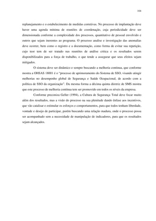 104
replanejamento e o estabelecimento de medidas corretivas. No processo de implantação deve
haver uma agenda mínima de reuniões de coordenação, cuja periodicidade deve ser
dimensionada conforme a complexidade dos processos, quantitativo de pessoal envolvido e
outros que sejam inerentes ao programa. O processo analise e investigação das anomalias
deve ocorrer, bem como o registro e a documentação, como forma de evitar sua repetição,
cujo teor tem de ser tratado nas reuniões de análise critica e os resultados serem
disponibilizados para a força de trabalho, o que tende a assegurar que seus efeitos sejam
mitigados.
O sistema deve ser dinâmico e sempre buscando a melhoria continua, que conforme
mostra a OHSAS 18001 é o “processo de aprimoramento do Sistema de SSO, visando atingir
melhorias no desempenho global de Segurança e Saúde Ocupacional, de acordo com a
política de SSO da organização”. Da mesma forma a décima quinta diretriz de SMS mostra
que este processo de melhoria contínua tem ser promovido em todos os níveis da empresa.
Conforme preconiza Geller (1994), a Cultura de Segurança Total deve focar muito
além dos resultados, mas a visão do processo na sua plenitude dando ênfase aos incentivos,
que vão catalisar e estimular os esforços e comportamentos, para que todos tenham liberdade,
vontade e desejo de participar, porém buscando uma relação madura, onde o processo possa
ser acompanhado sem a necessidade de manipulação de indicadores, para que os resultados
sejam alcançados.
 