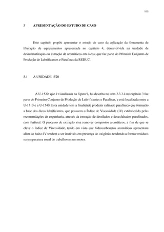 105
5 APRESENTAÇÃO DO ESTUDO DE CASO
Este capítulo propõe apresentar o estudo de caso da aplicação da ferramenta de
liberação de equipamentos apresentada no capítulo 4, desenvolvida na unidade de
desaromatização ou extração de aromáticos em óleos, que faz parte do Primeiro Conjunto de
Produção de Lubrificantes e Parafinas da REDUC.
5.1 A UNIDADE 1520
A U-1520, que é visualizada na figura 9, foi descrita no item 3.3.3.4 no capítulo 3 faz
parte do Primeiro Conjunto de Produção de Lubrificantes e Parafinas, e está localizada entre a
U-1510 e a U-1540. Esta unidade tem a finalidade produzir rafinado parafínico que formarão
a base dos óleos lubrificantes, que possuem o Índice de Viscosidade (IV) estabelecido pelas
recomendações de engenharia, através da extração de destilados e desasfaltados parafinados,
com furfural. O processo de extração visa remover compostos aromáticos, a fim de que se
eleve o índice de Viscosidade, tendo em vista que hidrocarbonetos aromáticos apresentam
além do baixo IV tendem a ser instáveis em presença do oxigênio, tendendo a formar resíduos
na temperatura usual de trabalho em um motor.
 