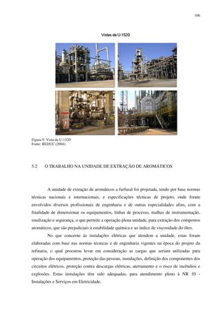 106
Figura 9: Vista da U-1520
Fonte: REDUC (2004)
5.2 O TRABALHO NA UNIDADE DE EXTRAÇÃO DE AROMÁTICOS
A unidade de extração de aromáticos a furfural foi projetada, tendo por base normas
técnicas nacionais e internacionais, e especificações técnicas de projeto, onde foram
envolvidos diversos profissionais de engenharia e de outras especialidades afins, com a
finalidade de dimensionar os equipamentos, linhas de processo, malhas de instrumentação,
sinalização e segurança, o que permite a operação plena unidade, para extração dos compostos
aromáticos, que são prejudiciais à estabilidade química e ao índice de viscosidade do óleo.
No que concerne às instalações elétricas que atendem a unidade, estas foram
elaboradas com base nas normas técnicas e de engenharia vigentes na época do projeto da
refinaria, o qual procurou levar em consideração as cargas que seriam utilizadas para
operação dos equipamentos, proteção das pessoas, instalações, definição dos componentes dos
circuitos elétricos, proteção contra descargas elétricas, aterramento e o risco de incêndios e
explosões. Estas instalações têm sido adequadas, para atendimento pleno à NR 10 -
Instalações e Serviços em Eletricidade.
 