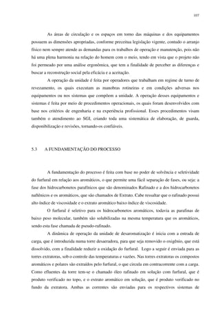 107
As áreas de circulação e os espaços em torno das máquinas e dos equipamentos
possuem as dimensões apropriadas, conforme preceitua legislação vigente, contudo o arranjo
físico nem sempre atende as demandas para os trabalhos de operação e manutenção, pois não
há uma plena harmonia na relação do homem com o meio, tendo em vista que o projeto não
foi permeado por uma análise ergonômica, que tem a finalidade de perceber as diferenças e
buscar a reconstrução social pela eficácia e a aceitação.
A operação da unidade é feita por operadores que trabalham em regime de turno de
revezamento, os quais executam as manobras rotineiras e em condições adversas nos
equipamentos ou nos sistemas que compõem a unidade. A operação desses equipamentos e
sistemas é feita por meio de procedimentos operacionais, os quais foram desenvolvidos com
base nos critérios de engenharia e na experiência profissional. Esses procedimentos visam
também o atendimento ao SGI, criando toda uma sistemática de elaboração, de guarda,
disponibilização e revisões, tornando-os confiáveis.
5.3 A FUNDAMENTAÇÃO DO PROCESSO
A fundamentação do processo é feita com base no poder de solvência e seletividade
do furfural em relação aos aromáticos, o que permite uma fácil separação de fases, ou seja: a
fase dos hidrocarbonetos parafínicos que são denominados Rafinado e a dos hidrocarbonetos
naftênicos e os aromáticos, que são chamados de Extrato. Cabe ressaltar que o rafinado possui
alto índice de viscosidade e o extrato aromático baixo índice de viscosidade.
O furfural é seletivo para os hidrocarbonetos aromáticos, todavia as parafinas de
baixo peso molecular, também são solubilizadas na mesma temperatura que os aromáticos,
sendo esta fase chamada de pseudo-rafinado.
A dinâmica de operação da unidade de desaromatização é inicia com a entrada de
carga, que é introduzida numa torre desaeradora, para que seja removido o oxigênio, que está
dissolvido, com a finalidade reduzir a oxidação do furfural. Logo a seguir é enviada para as
torres extratoras, sob o controle das temperaturas e vazões. Nas torres extratoras os compostos
aromáticos e polares são extraídos pelo furfural, o que circula em contracorrente com a carga.
Como efluentes da torre tem-se o chamado óleo rafinado em solução com furfural, que é
produto verificado no topo, e o extrato aromático em solução, que é produto verificado no
fundo da extratora. Ambas as correntes são enviadas para os respectivos sistemas de
 