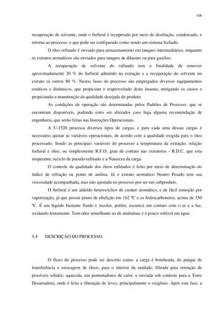 108
recuperação de solvente, onde o furfural é recuperado por meio de destilação, condensado, e
retorna ao processo, o que pode ser configurado como sendo um sistema fechado.
O óleo refinado é enviado para armazenamento em tanques intermediários, enquanto
os extratos aromáticos são enviados para tanques de diluente ou para gasóleo.
A recuperação de solvente do rafinado tem a finalidade de remover
aproximadamente 20 % do furfural admitido na extração e a recuperação do solvente no
extrato os outros 80 %. Nestas fases do processo são empregados diversos equipamentos
estáticos e dinâmicos, que propiciam o reaproveitado deste insumo, mitigando os custos e
propiciando a manutenção da qualidade desejada do produto.
As condições de operação são determinadas pelos Padrões de Processo, que se
encontram disponíveis, podendo estes ser alterados caso haja alguma recomendação de
engenharia, que serão feitas nas Instruções Operacionais.
A U-1520 processa diversos tipos de cargas, e para cada uma dessas cargas é
necessário ajustar as variáveis operacionais, de acordo com a qualidade exigida para o óleo
processado. Sendo as principais variáveis do processo a temperatura da extração; relação
furfural e óleo, ou simplesmente R.F.O; grau de contato nas extratoras - R.D.C, que esta
inoperante; reciclo de pseudo-rafinado e a Natureza da carga
O controle da qualidade dos óleos rafinados é feito por meio de determinação do
índice de refração ou ponto de anilina. Já o extrato aromático Neutro Pesado tem sua
viscosidade acompanhada, mas não ajustada no processo por ser um subproduto.
O furfural é um aldeído heterocíclico de caráter aromático, e de fácil remoção por
vaporização, já que possui ponto de ebulição em 162 ºC e os hidrocarbonetos, acima de 350
ºC. É um líquido bastante fluido e incolor, porém, escurece em contato com o ar e a luz,
oxidando lentamente. Tem odor semelhante ao de amêndoas e é pouco solúvel em água.
5.4 DESCRIÇÃO DO PROCESSO
O fluxo do processo pode ser descrito como: a carga é bombeada, do parque de
transferência e estocagem de óleos, para o interior da unidade; filtrada para retenção de
possíveis sólidos; aquecida, em permutadores de calor, e enviada sob controle para a Torre
Desaeradora, onde é feita a liberação de leves, principalmente o oxigênio. Após esta fase, a
 
