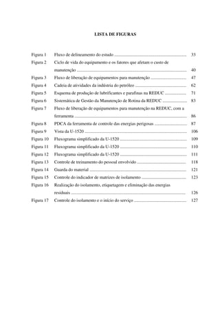 LISTA DE FIGURAS
Figura 1 Fluxo de delineamento do estudo ................................................................. 33
Figura 2 Ciclo de vida do equipamento e os fatores que afetam o custo de
manutenção ................................................................................................... 40
Figura 3 Fluxo de liberação de equipamentos para manutenção ................................ 47
Figura 4 Cadeia de atividades da indústria do petróleo .............................................. 62
Figura 5 Esquema de produção de lubrificantes e parafinas na REDUC ................... 71
Figura 6 Sistemática de Gestão da Manutenção de Rotina da REDUC ...................... 83
Figura 7 Fluxo de liberação de equipamentos para manutenção na REDUC, com a
ferramenta ..................................................................................................... 86
Figura 8 PDCA da ferramenta de controle das energias perigosas ............................. 87
Figura 9 Vista da U-1520 ............................................................................................ 106
Figura 10 Fluxograma simplificado da U-1520 ............................................................ 109
Figura 11 Fluxograma simplificado da U-1520 ............................................................ 110
Figura 12 Fluxograma simplificado da U-1520 ............................................................ 111
Figura 13 Controle de treinamento do pessoal envolvido ............................................ 118
Figura 14 Guarda do material ....................................................................................... 121
Figura 15 Controle do indicador de matrizes de isolamento ........................................ 123
Figura 16 Realização do isolamento, etiquetagem e eliminação das energias
residuais ....................................................................................................... 126
Figura 17 Controle do isolamento e o início do serviço ............................................... 127
 