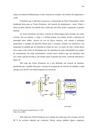 109
carga é novamente bombeada para os dois sistemas de extração, sob controle de temperatura e
vazão.
O furfural, que é utilizado no processo, é armazenado na Torre Fracionadora, sendo
bombeado desta para as Torres Extratoras, sob controle de temperatura e vazão. Vindo a
entrar na parte superior, da referida torre, sendo que este fluxo tende a tangenciar as paredes
internas.
As Torres Extratoras são torres verticais de multi-estágios para extração em contra
corrente. Em seu interior, a carga e o furfural entram em contato devido à diferença de
densidade entre ambos. Através do uso de discos rotativos, este contato é reforçado
propiciando o tamanho de gotículas ótimas para a extração, contudo este dispositivo esta
inoperante na unidade que foi utilizada no estudo de caso. As seções de topo e fundo destas
torres agem como zonas de decantação que são separadas da seção intermediária por grades
de assentamento. Na seção intermediária, existem discos rotativos que são montados num
eixo. Entre cada par de discos, são fixados anéis às paredes das torres, conforme demonstra a
figura 10.
Pelo topo das Torres Extratoras sai a fase Rafinado sob controle de interface,
permitindo que o produto flua para o sistema de recuperação de solvente do rafinado, o qual
carrega cerca de 20 % do furfural injetado nas extratoras.
Figura 10: Fluxograma Simplificado da U-1520
Fonte: Pires (2006)
Pelo fundo das Torres Extratoras sai à solução de extrato que, leva consigo cerca de
80 % do solvente injetado nas extratoras. Porém, arrasta também alguns compostos
 
