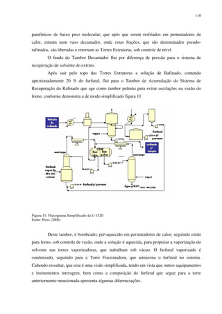 110
parafínicos de baixo peso molecular, que após que serem resfriados em permutadores de
calor, entram num vaso decantador, onde estas frações, que são denominados pseudo-
rafinados, são liberadas e retornam as Torres Extratoras, sob controle de nível.
O fundo do Tambor Decantador flui por diferença de pressão para o sistema de
recuperação de solvente do extrato.
Após sair pelo topo das Torres Extratoras a solução de Rafinado, contendo
aproximadamente 20 % do furfural, flui para o Tambor de Acumulação do Sistema de
Recuperação do Rafinado que age como tambor pulmão para evitar oscilações na vazão do
forno, conforme demonstra a de modo simplificado figura 11.
Figura 11: Fluxograma Simplificado da U-1520
Fonte: Pires (2006)
Deste tambor, é bombeado; pré-aquecido em permutadores de calor; seguindo então
para forno, sob controle de vazão, onde a solução é aquecida, para propiciar a vaporização do
solvente nas torres vaporizadoras, que trabalham sob vácuo. O furfural vaporizado é
condensado, seguindo para a Torre Fracionadora, que armazena o furfural no sistema.
Cabendo ressaltar, que esta é uma visão simplificada, tendo em vista que outros equipamentos
e instrumentos interagem, bem como a composição do furfural que segue para a torre
anteriormente mencionada apresenta algumas diferenciações.
 