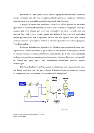 111
Pelo fundo da Torre Vaporizadora o rafinado segue para armazenamento, sendo que
durante este trajeto cede calor para a solução de rafinado, que vai ser recuperada e é resfriado
num sistema de água temperada, permitindo um controle da temperatura.
A solução de extrato, que possui cerca de 80 % do furfural injetado nas extratoras,
após deixar os Tambores Decantadores desloca-se para o sistema de recuperação, sendo pré-
aquecido pela troca térmica que ocorre em permutadores de calor e enviado para uma
primeira Torre, onde ocorre a primeira vaporização do furfural. Logo a seguir é bombeado e
enviado para um forno, onde é aquecido e enviado para uma segunda torre, onde também
acontece uma nova vaporização do furfural. O solvente vaporizado nestas torres segue para a
Torre Fracionadora.
O efluente do fundo desta segunda torre é filtrado e segue para um sistema de torres
vaporizadoras a vácuo, semelhante ao que é verificado no sistema de recuperação do solvente
no rafinado. Cabendo ressaltar, conforme dito anteriormente, que é uma visão simplificada,
tendo em vista que diversos equipamentos e instrumentos interagem, bem como a composição
do furfural que segue para a torre anteriormente mencionada apresenta algumas
diferenciações.
Pelo fundo da ultima Torre Vaporizadora o extrato segue para armazenamento, sendo
que durante este trajeto cede calor para o sistema de água temperada, permitindo um controle
da temperatura, conforme demonstra a de modo simplificado figura 12.
Figura 12: Fluxograma Simplificado da U-1520
Fonte: Pires (2006)
 