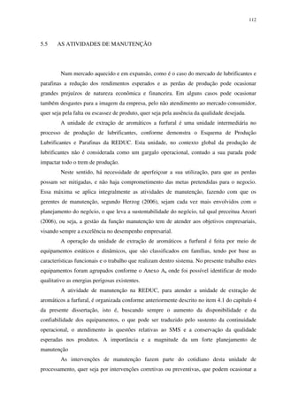 112
5.5 AS ATIVIDADES DE MANUTENÇÃO
Num mercado aquecido e em expansão, como é o caso do mercado de lubrificantes e
parafinas a redução dos rendimentos esperados e as perdas de produção pode ocasionar
grandes prejuízos de natureza econômica e financeira. Em alguns casos pode ocasionar
também desgastes para a imagem da empresa, pelo não atendimento ao mercado consumidor,
quer seja pela falta ou escassez de produto, quer seja pela ausência da qualidade desejada.
A unidade de extração de aromáticos a furfural é uma unidade intermediária no
processo de produção de lubrificantes, conforme demonstra o Esquema de Produção
Lubrificantes e Parafinas da REDUC. Esta unidade, no contexto global da produção de
lubrificantes não é considerada como um gargalo operacional, contudo a sua parada pode
impactar todo o trem de produção.
Neste sentido, há necessidade de aperfeiçoar a sua utilização, para que as perdas
possam ser mitigadas, e não haja comprometimento das metas pretendidas para o negocio.
Essa máxima se aplica integralmente as atividades de manutenção, fazendo com que os
gerentes de manutenção, segundo Herzog (2006), sejam cada vez mais envolvidos com o
planejamento do negócio, o que leva a sustentabilidade do negócio, tal qual preceitua Arcuri
(2006), ou seja, a gestão da função manutenção tem de atender aos objetivos empresariais,
visando sempre a excelência no desempenho empresarial.
A operação da unidade de extração de aromáticos a furfural é feita por meio de
equipamentos estáticos e dinâmicos, que são classificados em famílias, tendo por base as
características funcionais e o trabalho que realizam dentro sistema. No presente trabalho estes
equipamentos foram agrupados conforme o Anexo A, onde foi possível identificar de modo
qualitativo as energias perigosas existentes.
A atividade de manutenção na REDUC, para atender a unidade de extração de
aromáticos a furfural, é organizada conforme anteriormente descrito no item 4.1 do capítulo 4
da presente dissertação, isto é, buscando sempre o aumento da disponibilidade e da
confiabilidade dos equipamentos, o que pode ser traduzido pelo sustento da continuidade
operacional, o atendimento às questões relativas ao SMS e a conservação da qualidade
esperadas nos produtos. A importância e a magnitude da um forte planejamento de
manutenção
As intervenções de manutenção fazem parte do cotidiano desta unidade de
processamento, quer seja por intervenções corretivas ou preventivas, que podem ocasionar a
 
