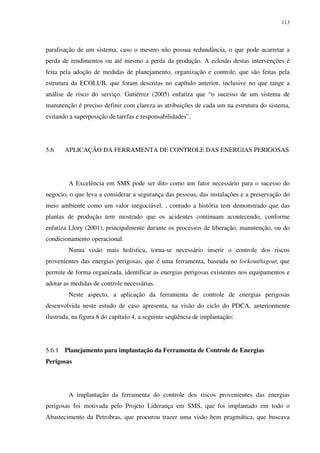 113
paralisação de um sistema, caso o mesmo não possua redundância, o que pode acarretar a
perda de rendimentos ou até mesmo a perda da produção. A eclosão destas intervenções é
feita pela adoção de medidas de planejamento, organização e controle, que são feitas pela
estrutura da ECOLUB, que foram descritas no capítulo anterior, inclusive no que tange a
análise de risco do serviço. Gutiérrez (2005) enfatiza que “o sucesso de um sistema de
manutenção é preciso definir com clareza as atribuições de cada um na estrutura do sistema,
evitando a superposição de tarefas e responsabilidades”.
5.6 APLICAÇÃO DA FERRAMENTA DE CONTROLE DAS ENERGIAS PERIGOSAS
A Excelência em SMS pode ser dito como um fator necessário para o sucesso do
negocio, o que leva a considerar a segurança das pessoas, das instalações e a preservação do
meio ambiente como um valor inegociável. , contudo a história tem demonstrado que das
plantas de produção tem mostrado que os acidentes continuam acontecendo, conforme
enfatiza Llory (2001), principalmente durante os processos de liberação, manutenção, ou do
condicionamento operacional.
Numa visão mais holística, torna-se necessário inserir o controle dos riscos
provenientes das energias perigosas, que é uma ferramenta, baseada no lockout/tagout, que
permite de forma organizada, identificar as energias perigosas existentes nos equipamentos e
adotar as medidas de controle necessárias.
Neste aspecto, a aplicação da ferramenta de controle de energias perigosas
desenvolvida neste estudo de caso apresenta, na visão do ciclo do PDCA, anteriormente
ilustrada, na figura 8 do capítulo 4, a seguinte seqüência de implantação:
5.6.1 Planejamento para implantação da Ferramenta de Controle de Energias
Perigosas
A implantação da ferramenta do controle dos riscos provenientes das energias
perigosas foi motivada pelo Projeto Liderança em SMS, que foi implantado em todo o
Abastecimento da Petrobras, que procurou trazer uma visão bem pragmática, que buscava
 