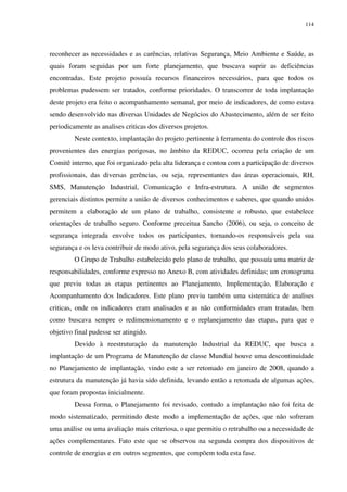 114
reconhecer as necessidades e as carências, relativas Segurança, Meio Ambiente e Saúde, as
quais foram seguidas por um forte planejamento, que buscava suprir as deficiências
encontradas. Este projeto possuía recursos financeiros necessários, para que todos os
problemas pudessem ser tratados, conforme prioridades. O transcorrer de toda implantação
deste projeto era feito o acompanhamento semanal, por meio de indicadores, de como estava
sendo desenvolvido nas diversas Unidades de Negócios do Abastecimento, além de ser feito
periodicamente as analises criticas dos diversos projetos.
Neste contexto, implantação do projeto pertinente à ferramenta do controle dos riscos
provenientes das energias perigosas, no âmbito da REDUC, ocorreu pela criação de um
Comitê interno, que foi organizado pela alta liderança e contou com a participação de diversos
profissionais, das diversas gerências, ou seja, representantes das áreas operacionais, RH,
SMS, Manutenção Industrial, Comunicação e Infra-estrutura. A união de segmentos
gerenciais distintos permite a união de diversos conhecimentos e saberes, que quando unidos
permitem a elaboração de um plano de trabalho, consistente e robusto, que estabelece
orientações de trabalho seguro. Conforme preceitua Sancho (2006), ou seja, o conceito de
segurança integrada envolve todos os participantes, tornando-os responsáveis pela sua
segurança e os leva contribuir de modo ativo, pela segurança dos seus colaboradores.
O Grupo de Trabalho estabelecido pelo plano de trabalho, que possuía uma matriz de
responsabilidades, conforme expresso no Anexo B, com atividades definidas; um cronograma
que previu todas as etapas pertinentes ao Planejamento, Implementação, Elaboração e
Acompanhamento dos Indicadores. Este plano previu também uma sistemática de analises
criticas, onde os indicadores eram analisados e as não conformidades eram tratadas, bem
como buscava sempre o redimensionamento e o replanejamento das etapas, para que o
objetivo final pudesse ser atingido.
Devido à reestruturação da manutenção Industrial da REDUC, que busca a
implantação de um Programa de Manutenção de classe Mundial houve uma descontinuidade
no Planejamento de implantação, vindo este a ser retomado em janeiro de 2008, quando a
estrutura da manutenção já havia sido definida, levando então a retomada de algumas ações,
que foram propostas inicialmente.
Dessa forma, o Planejamento foi revisado, contudo a implantação não foi feita de
modo sistematizado, permitindo deste modo a implementação de ações, que não sofreram
uma análise ou uma avaliação mais criteriosa, o que permitiu o retrabalho ou a necessidade de
ações complementares. Fato este que se observou na segunda compra dos dispositivos de
controle de energias e em outros segmentos, que compõem toda esta fase.
 