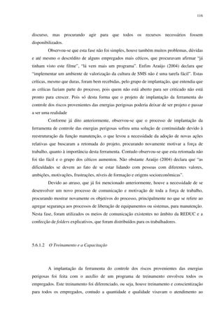 116
discurso, mas procurando agir para que todos os recursos necessários fossem
disponibilizados.
Observou-se que esta fase não foi simples, houve também muitos problemas, dúvidas
e até mesmo o descrédito de alguns empregados mais céticos, que procuravam afirmar “já
tinham visto este filme”, “lá vem mais um programa”. Enfim Araújo (2004) declara que
“implementar um ambiente de valorização da cultura de SMS não é uma tarefa fácil”. Estas
críticas, mesmo que duras, foram bem recebidas, pelo grupo de implantação, que entendia que
as críticas faziam parte do processo, pois quem não está aberto para ser criticado não está
pronto para crescer. Pois só desta forma que o projeto de implantação da ferramenta do
controle dos riscos provenientes das energias perigosas poderia deixar de ser projeto e passar
a ser uma realidade
Conforme já dito anteriormente, observou-se que o processo de implantação da
ferramenta de controle das energias perigosas sofreu uma solução de continuidade devido à
reestruturação da função manutenção, o que levou a necessidade da adoção de novas ações
relativas que buscaram a retomada do projeto, procurando novamente motivar a força de
trabalho, quanto à importância desta ferramenta. Contudo observou-se que esta retomada não
foi tão fácil e o grupo dos céticos aumentou. Não obstante Araújo (2004) declara que “as
dificuldades se devem ao fato de se estar lidando com pessoas com diferentes valores,
ambições, motivações, frustrações, níveis de formação e origens socioeconômicas”.
Devido ao atraso, que já foi mencionado anteriormente, houve a necessidade de se
desenvolver um novo processo de comunicação e motivação de toda a força de trabalho,
procurando mostrar novamente os objetivos do processo, principalmente no que se refere ao
agregar segurança aos processos de liberação de equipamentos ou sistemas, para manutenção.
Nesta fase, foram utilizados os meios de comunicação existentes no âmbito da REDUC e a
confecção de folders explicativos, que foram distribuídos para os trabalhadores.
5.6.1.2 O Treinamento e a Capacitação
A implantação da ferramenta do controle dos riscos provenientes das energias
perigosas foi feita com o auxílio de um programa de treinamento envolveu todos os
empregados. Este treinamento foi diferenciado, ou seja, houve treinamento e conscientização
para todos os empregados, contudo a quantidade e qualidade visavam o atendimento ao
 