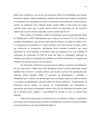 117
público que se destinava o que levou a dar uma maior ênfase aos trabalhadores que estariam
diretamente ligados à função manutenção, sendo que neste grupo houve ainda um suplemento
no treinamento dos empregados que foram os responsáveis pela elaboração ou aprovação das
matrizes de isolamento. Pois conforme declara Araújo (2004) “o fato treinar por treinar
contribui muito pouco para o ganho coletivo dentro da organização. Se faz necessário
implementar conceitos teóricos adequados à pratica operacional em uso”.
Neste sentido, foi elaborado o plano de treinamento, que foi gerenciado pelo Grupo
de Trabalho junto ao RH. O planejamento, que é expresso nos Anexos E, F, e G, continha os
conteúdos programáticos, que previam cargas horárias distintas, em função do publico alvo;
os cronogramas de treinamento; e os meios auxiliares, tais como recursos de mídia e outros
que facilitavam os treinamentos. Inicialmente foram formados instrutores, que foram
capacitados em outras unidades da Petrobras, onde este programa já era uma realidade. O
cronograma de treinamento foi feito de modo que todos os empregados pudessem ser
treinados, quer sejam os empregados que trabalham em horário administrativo ou aqueles que
trabalham nos horários de turno, de revezamento.
Os treinamentos oferecidos ao pessoal que iria elaborar as matrizes de isolamento e
aos que iriam aprovar, tinham uma maior abrangência teórica e pratica, procurando sempre
trabalhar com exercícios e exemplos práticos, para facilitar o processo de aprendizado, pois
conforme declara Basualdo (2005) “se quisermos ter aprendizagem e resultados, é
fundamental que os objetivos de aprendizagem não se restrinjam apenas aos aspectos teóricos
e conceituais da aprendizagem, mas que tenham um alcance aplicativo”. O planejamento de
treinamento previu também um processo de acompanhamento dos elaboradores e
aprovadores, pelo grupo de implantação, durante toda a fase da elaboração das matrizes, para
que as dúvidas fossem sanadas e a possibilidade de inserção de erros no sistema fosse
mitigada.
Toda fase de treinamento foi monitorada por um indicador verificava o quantitativo
pessoal que estava treinado, frente ao número de trabalhadores existentes na força de trabalho,
conforme demonstra a de modo simplificado figura 13.
 
