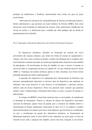 119
produção de Lubrificantes e Parafinas, demonstrando dessa forma um grau de maior
envolvimento.
Outro ponto de relevância foi à disponibilização de Técnicos de Operação durante o
horário administrativo, que possuíam um maior domínio do Sistema LIBRA, bem como
possuíssem maior facilidade na elaboração de matrizes. Estes profissionais trabalhavam um
serviço de auxílio e se deslocavam para a unidade que tinha qualquer tipo de dúvida ou
questionamento fosse dirimido.
5.6.1.3 Aquisição e Guarda dos Dispositivos de Controle de Energias Perigosas
Os dispositivos mecânicos, utilizados na ferramenta do controle dos riscos
provenientes das energias perigosas, que isolam das fontes de energia de equipamentos e
sistemas, são vistos como a essência do projeto, contudo esta afirmação não é verdadeira, pois
esta ferramenta é somente uma parte do sistema que depende destes dispositivos mais também
da participação e do envolvimento da força de trabalho, ou seja, o sucesso é baseado na
mescla de todos os componentes descritos no capítulo IV, ou seja, conforme descreve Arcuri
(2006) as ”mudanças não podem acontecer apenas no lado conceitual, mas devem incluir
profundas alterações de ordem comportamental”.
A aquisição dos dispositivos foi capitaneada pelo Abastecimento da Petrobras, que
procurou antecipadamente apresentar os diversos tipos de dispositivos que poderiam ser
utilizados, bem como descrever as suas diversas as recomendações e pareceres técnicos
cabíveis cada um desses dispositivos. Posto isso procurou fazer contratos que poderiam
atender a todo o Abastecimento, otimizando desta forma os custos, os prazos de entrega e a
padronização.
As compras da REDUC seriam feitas tendo por base as necessidades, de atendimento
as demandas da manutenção. Todavia os cálculos do número dos dispositivos necessários
careciam de definições, quanto locais de guarda, pois a conclusão do trabalho relativo à
reestruturação da função manutenção, mencionada no item 4.2.1.3, no capítulo 4, poderia
alterar drasticamente este número, pois havia várias hipóteses, que deveriam ser consideradas,
ou seja: a centralização da guarda dos dispositivos mecânicos na ferramentaria da
Manutenção Industrial; junto às novas ECO na área industrial; em locais junto as Casas de
Controle Local, onde a operação das unidades, possui uma base avançada ou até mesmo,
 
