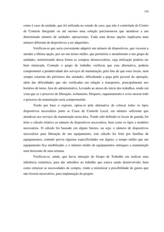 120
como é caso da unidade, que foi utilizada no estudo de caso, que não é controlada do Centro
de Controle Integrado ou até mesmo uma solução parcimoniosa que atendesse a um
determinado número de unidades operacionais. Cada uma destas opções implicaria num
número diferente de dispositivos a ser adquiridos.
Verificou-se que seria conveniente adquirir um número de dispositivos, que viessem a
atender a última opção, por ser um termo médio, que permitiria o atendimento a um grupo de
unidades, minimizando dessa forma as compras desnecessárias, cuja utilização poderia ser
bem otimizada. Contudo o grupo de trabalho verificou que esta alternativa, poderia
comprometer a produtividade dos serviços de manutenção, pelo fato de que estes locais, nem
sempre estariam tão próximos das unidades, dificultando a pega pelo pessoal da operação,
além das dificuldades que são verificadas em relação a transportes, principalmente nos
horários de turno, fora do administrativo. Levando ao atraso do início dos trabalhos, tendo em
vista que se o processo de liberação, isolamento, bloqueio, raqueteamento e aviso atrasar todo
o processo de manutenção seria comprometido.
Tendo por base o exposto, optou-se pela alternativa de colocar todos os tipos
dispositivos necessários junto as Casas de Controle Local, em número suficiente que
atendesse aos serviços de manutenção nesta área. Tendo sido definido os locais de guarda, foi
feito o cálculo relativo ao número de dispositivos necessários, bem como os tipos e modelos
necessários. O cálculo foi baseado em alguns fatores, ou seja: o número de dispositivos
necessários para liberação de um equipamento, este cálculo foi feito por famílias de
equipamentos, contudo previu algumas especificidades em alguns; o tempo médio que um
equipamento fica imobilizado; e o número médio de equipamentos entregues a manutenção
num horizonte de uma semana.
Verificou-se, ainda, que havia intenção do Grupo de Trabalho em realizar uma
inferência estatística, para dar subsídios ao trabalho que estava sendo desenvolvido, bem
como otimizar as necessidades de compra, vindo a minimizar a possibilidade de gastos que
não fossem necessários, para implantação do projeto.
 