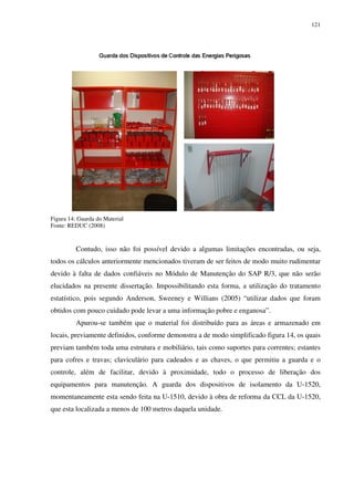 121
Figura 14: Guarda do Material
Fonte: REDUC (2008)
Contudo, isso não foi possível devido a algumas limitações encontradas, ou seja,
todos os cálculos anteriormente mencionados tiveram de ser feitos de modo muito rudimentar
devido à falta de dados confiáveis no Módulo de Manutenção do SAP R/3, que não serão
elucidados na presente dissertação. Impossibilitando esta forma, a utilização do tratamento
estatístico, pois segundo Anderson, Sweeney e Willians (2005) “utilizar dados que foram
obtidos com pouco cuidado pode levar a uma informação pobre e enganosa”.
Apurou-se também que o material foi distribuído para as áreas e armazenado em
locais, previamente definidos, conforme demonstra a de modo simplificado figura 14, os quais
previam também toda uma estrutura e mobiliário, tais como suportes para correntes; estantes
para cofres e travas; claviculário para cadeados e as chaves, o que permitiu a guarda e o
controle, além de facilitar, devido à proximidade, todo o processo de liberação dos
equipamentos para manutenção. A guarda dos dispositivos de isolamento da U-1520,
momentaneamente esta sendo feita na U-1510, devido à obra de reforma da CCL da U-1520,
que esta localizada a menos de 100 metros daquela unidade.
 
