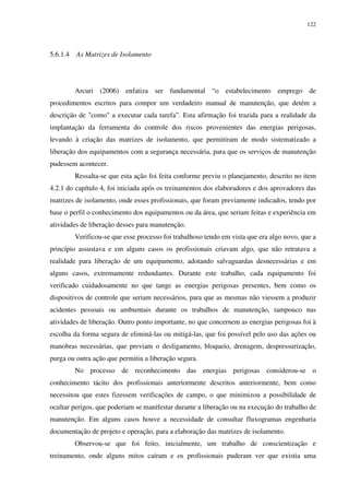 122
5.6.1.4 As Matrizes de Isolamento
Arcuri (2006) enfatiza ser fundamental “o estabelecimento emprego de
procedimentos escritos para compor um verdadeiro manual de manutenção, que detém a
descrição de "como" a executar cada tarefa”. Esta afirmação foi trazida para a realidade da
implantação da ferramenta do controle dos riscos provenientes das energias perigosas,
levando à criação das matrizes de isolamento, que permitiram de modo sistematizado a
liberação dos equipamentos com a segurança necessária, para que os serviços de manutenção
pudessem acontecer.
Ressalta-se que esta ação foi feita conforme previu o planejamento, descrito no item
4.2.1 do capítulo 4, foi iniciada após os treinamentos dos elaboradores e dos aprovadores das
matrizes de isolamento, onde esses profissionais, que foram previamente indicados, tendo por
base o perfil o conhecimento dos equipamentos ou da área, que seriam feitas e experiência em
atividades de liberação desses para manutenção.
Verificou-se que esse processo foi trabalhoso tendo em vista que era algo novo, que a
princípio assustava e em alguns casos os profissionais criavam algo, que não retratava a
realidade para liberação de um equipamento, adotando salvaguardas desnecessárias e em
alguns casos, extremamente redundantes. Durante este trabalho, cada equipamento foi
verificado cuidadosamente no que tange as energias perigosas presentes, bem como os
dispositivos de controle que seriam necessários, para que as mesmas não viessem a produzir
acidentes pessoais ou ambientais durante os trabalhos de manutenção, tampouco nas
atividades de liberação. Outro ponto importante, no que concernem as energias perigosas foi à
escolha da forma segura de eliminá-las ou mitigá-las, que foi possível pelo uso das ações ou
manobras necessárias, que previam o desligamento, bloqueio, drenagem, despressurização,
purga ou outra ação que permitiu a liberação segura.
No processo de reconhecimento das energias perigosas considerou-se o
conhecimento tácito dos profissionais anteriormente descritos anteriormente, bem como
necessitou que estes fizessem verificações de campo, o que minimizou a possibilidade de
ocultar perigos, que poderiam se manifestar durante a liberação ou na execução do trabalho de
manutenção. Em alguns casos houve a necessidade de consultar fluxogramas engenharia
documentação de projeto e operação, para a elaboração das matrizes de isolamento.
Observou-se que foi feito, inicialmente, um trabalho de conscientização e
treinamento, onde alguns mitos caíram e os profissionais puderam ver que existia uma
 