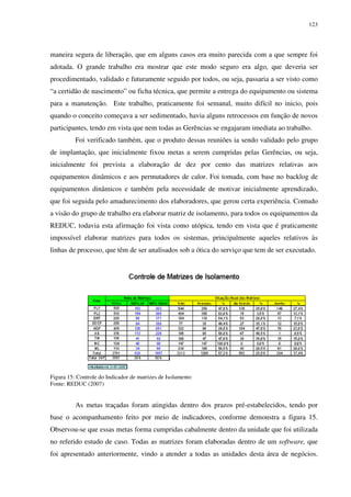 123
maneira segura de liberação, que em alguns casos era muito parecida com a que sempre foi
adotada. O grande trabalho era mostrar que este modo seguro era algo, que deveria ser
procedimentado, validado e futuramente seguido por todos, ou seja, passaria a ser visto como
“a certidão de nascimento” ou ficha técnica, que permite a entrega do equipamento ou sistema
para a manutenção. Este trabalho, praticamente foi semanal, muito difícil no inicio, pois
quando o conceito começava a ser sedimentado, havia alguns retrocessos em função de novos
participantes, tendo em vista que nem todas as Gerências se engajaram imediata ao trabalho.
Foi verificado também, que o produto dessas reuniões ia sendo validado pelo grupo
de implantação, que inicialmente fixou metas a serem cumpridas pelas Gerências, ou seja,
inicialmente foi prevista a elaboração de dez por cento das matrizes relativas aos
equipamentos dinâmicos e aos permutadores de calor. Foi tomada, com base no backlog de
equipamentos dinâmicos e também pela necessidade de motivar inicialmente aprendizado,
que foi seguida pelo amadurecimento dos elaboradores, que gerou certa experiência. Contudo
a visão do grupo de trabalho era elaborar matriz de isolamento, para todos os equipamentos da
REDUC, todavia esta afirmação foi vista como utópica, tendo em vista que é praticamente
impossível elaborar matrizes para todos os sistemas, principalmente aqueles relativos às
linhas de processo, que têm de ser analisados sob a ótica do serviço que tem de ser executado.
Figura 15: Controle do Indicador de matrizes de Isolamento
Fonte: REDUC (2007)
As metas traçadas foram atingidas dentro dos prazos pré-estabelecidos, tendo por
base o acompanhamento feito por meio de indicadores, conforme demonstra a figura 15.
Observou-se que essas metas forma cumpridas cabalmente dentro da unidade que foi utilizada
no referido estudo de caso. Todas as matrizes foram elaboradas dentro de um software, que
foi apresentado anteriormente, vindo a atender a todas as unidades desta área de negócios.
 