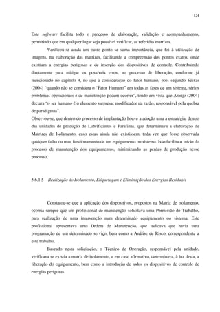 124
Este software facilita todo o processo de elaboração, validação e acompanhamento,
permitindo que em qualquer lugar seja possível verificar, as referidas matrizes.
Verificou-se ainda um outro ponto se suma importância, que foi à utilização de
imagens, na elaboração das matrizes, facilitando a compreensão dos pontos exatos, onde
existiam a energias perigosas e de inserção dos dispositivos de controle. Contribuindo
diretamente para mitigar os possíveis erros, no processo de liberação, conforme já
mencionado no capítulo 4, no que a consideração do fator humano, pois segundo Seixas
(2004) “quando não se considera o “Fator Humano” em todas as fases de um sistema, sérios
problemas operacionais e de manutenção podem ocorrer”, tendo em vista que Araújo (2004)
declara “o ser humano é o elemento surpresa; modificador da razão, responsável pela quebra
de paradigmas”.
Observou-se, que dentro do processo de implantação houve a adoção uma a estratégia, dentro
das unidades de produção de Lubrificantes e Parafinas, que determinava a elaboração de
Matrizes de Isolamento, caso estas ainda não existissem, toda vez que fosse observada
qualquer falha ou mau funcionamento de um equipamento ou sistema. Isso facilita o início do
processo de manutenção dos equipamentos, minimizando as perdas de produção nesse
processo.
5.6.1.5 Realização do Isolamento, Etiquetagem e Eliminação das Energias Residuais
Constatou-se que a aplicação dos dispositivos, propostos na Matriz de isolamento,
ocorria sempre que um profissional de manutenção solicitava uma Permissão de Trabalho,
para realização de uma intervenção num determinado equipamento ou sistema. Este
profissional apresentava uma Ordem de Manutenção, que indicava que havia uma
programação de um determinado serviço, bem como a Análise de Risco, correspondente a
este trabalho.
Baseado nesta solicitação, o Técnico de Operação, responsável pela unidade,
verificava se existia a matriz de isolamento, e em caso afirmativo, determinava, à luz desta, a
liberação do equipamento, bem como a introdução de todos os dispositivos de controle de
energias perigosas.
 