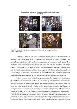 125
Figura 16: Realização do Isolamento, Etiquetagem e Eliminação das Energias Residuais
Fonte: REDUC (2008)
Verificou-se também que essa sistemática insere perdas na produtividade das
atividades de manutenção, pois os equipamentos poderiam ter sido liberados com
antecedência, todavia não existe ainda uma programação de manutenção confiável, devido a
problemas, que são evidenciados no software, que é utilizado para esta finalidade. Este tempo
pode ser maximizado, caso a Matriz de Isolamento, ainda não tenha sido elaborada, entretanto
este fato não foi evidenciado nas unidades de produção de Lubrificantes e Parafinas, tendo em
vista estratégia, já mencionada anteriormente, de elaborar Matrizes de Isolamento, sempre que
fosse evidenciada qualquer falha ou mau funcionamento de um equipamento ou sistema.
Pode-se observar que a colocação propriamente dita dos dispositivos e das etiquetas
de advertência, no caso da unidade objeto do estudo de caso, conforme demonstra a de modo
simplificado figura 16, foi feita pelo pessoal dos grupos de turno de revezamento, tendo em
vista não existirem profissionais voltados exclusivamente para o trabalho de liberação e
acompanhamento das atividades de manutenção nas unidades de produção de Lubrificantes e
Parafinas, exceto o Técnico de Operação, que atua na ECOLUB, na função de planejamento.
Além do fato de ser das atribuições dos grupos de turno a liberação e acompanhamento das
atividades de manutenção, bem como o envolvimento destas equipes tende a mitigar os ruídos
de comunicação e a possibilidade de falhas. Outro ponto importante é permitir que as
 