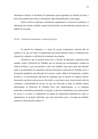 126
informações relativas às atividades de manutenção sejam registradas no relatório de turno, e
desta forma permite que todas as informações sejam disponibilizadas a toda equipe.
Pode-se observar ainda que a retirada dos equipamentos ou sistemas de operação e a
eliminação das energias residuais sempre foram baseadas nos procedimentos operacionais, ou
padrões de execução.
5.6.1.6 Controle do Isolamento e o Início do Serviço
O controle do isolamento e o início do serviço aconteceram conforme dito no
capítulo 4, ou seja, em todos os equipamentos que foram liberados, houve a conferência dos
dispositivos, etiquetas e a eficiência do isolamento das energias.
Verificou-se que ao termino dessa fase, o Técnico de Operação, responsável pela
unidade, emitiu a Permissão de Trabalho, que era baseada nas recomendações contidas na
Análise de Risco, o que veio permitir o início dos trabalhos, logo após terem sido adotadas
todas as recomendações de segurança conforme determinou a permissão de Trabalho, que é o
documento mandatório para liberação dos serviços, sendo a Matriz de Isolamento; a Análise
de Risco; e as recomendação adicional de segurança, que foi descrita no capitulo anterior,
documentos auxiliares neste processo. Em todos os casos houve uma vistoria inicial, onde era
verificada a conformidade do serviço, ou seja, era observado se todas as medidas suporte
determinadas na Permissão de Trabalho havia sido implementadas; se as condições
ambientais e atmosféricas permitiam a execução; se não havia interferência com outras frentes
de serviço e se todos os componentes da equipe de manutenção dispunham de todos os
equipamentos de proteção individual, que eram necessários para a execução do trabalho,
conforme é demonstrado na figura 17.
 