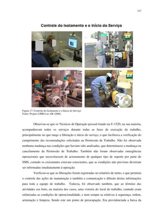 127
Figura 17: Controle do Isolamento e o Início do Serviço
Fonte: Projeto LIBRA no AB (2006)
Observou-se que os Técnicos de Operação pessoal lotado na U-1520, na sua maioria,
acompanhavam todos os serviços durante todas as fases de execução do trabalho,
principalmente no que tange a liberação e início do serviço, o que facilitava a verificação do
cumprimento das recomendações solicitadas na Permissão de Trabalho. Não foi observada
nenhuma mudança nas condições que haviam sido analisadas, que determinasse a mudança ou
cancelamento da Permissão de Trabalho. Também não foram observadas emergências
operacionais que necessitassem de acionamento de qualquer tipo de suporte por parte do
SMS, contudo os executantes estavam conscientes, que as condições não previstas deveriam
ser informadas imediatamente à operação.
Verificou-se que as liberações foram registradas no relatório de turno, o que permitiu
o controle das ações de manutenção e também a comunicação e difusão destas informações
para toda a equipe de trabalho. Todavia, foi observado também, que ao término das
atividades era feito, na maioria dos casos, uma vistoria do local do trabalho, contudo eram
enfatizadas as condições de operacionalidade, e nem sempre as relativas à segurança, ordem,
arrumação e limpeza. Sendo este um ponto de preocupação. Era providenciada a baixa da
 