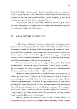 128
Permissão de Trabalho e feita a retirada dos dispositivos de isolamento, que nem sempre eram
recolhidos, a sala de guarda na U-1510, bem como se observou, que nem sempre a equipe era
comunicada e o término do trabalho registrado no relatório apropriado, ou seja, alguns
trabalhos mesmo que concluídos não eram registrados como tal.
Pode-se observar ainda, no que concerne à retirada dos dispositivos, pode ser dito
que sempre obedeceu aos procedimentos de condicionamento dos equipamentos, bem como
nos testes ou nas atividades de condicionamento.
5.7 ANÁLISE CRÍTICA DO ESTUDO DE CASO
Tendo por base as observações feitas durante as diversas fases do processo, pode-se
constatar que o mesmo careceu de uma melhor sistematização, em muitas etapas o
planejamento foi apenas um coadjuvante, sendo contornado por meio de improvisos, todavia,
sem ter havido um procedimento mais organizado, que foi desencadeado devido a diversos
fatores, mas principalmente a necessidade de implementar este processo, que estava pendente
em relação as demais refinarias da Petrobras e ao processo de reestruturação na Manutenção
da REDUC, que causou atrasos e indefinições para o processo.
Neste contexto, verificou-se o processo de registros das atividades observadas foi
muito rudimentar, criando hiatos, permitindo dessa forma a perda de valiosas informações,
que impossibilitaram uma melhor compreensão, avaliação e o controle, e principalmente não
forneceram subsídios para as análises críticas e o redirecionamento.
Observou-se também, que o processo de auditorias durante a fase de elaboração das
matrizes foi implementado e conforme já dito anteriormente facilitou o processo de
aprendizado e garantiu a possibilidade de utilizar estes documentos, quando da necessidade de
liberação de equipamentos para a manutenção. Já o processo de auditorias de verificação do
uso das matrizes, quanto a sua aplicação no campo, foi muito pouco utilizado, no que tange a
formalidade de uma auditoria, contudo foi utilizado durante os processos de treinamento e
principalmente durante a reciclagem, onde os facilitadores puderam estar orientando o
pessoal, quando da necessidade de elaborar uma matriz, que realmente agregasse segurança
para as pessoas, instalações e para o meio ambiente.
Durante o Processo de implantação foram adotados indicadores relativos aos
treinamentos executados; ao número de matrizes elaboradas, porém não criado um indicador
 