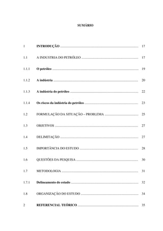 SUMÁRIO
1 INTRODUÇÃO ............................................................................................... 17
1.1 A INDUSTRIA DO PETRÓLEO ..................................................................... 17
1.1.1 O petróleo ......................................................................................................... 19
1.1.2 A indústria ....................................................................................................... 20
1.1.3 A indústria do petróleo ................................................................................... 22
1.1.4 Os riscos da indústria do petróleo ................................................................. 23
1.2 FORMULAÇÃO DA SITUAÇÃO – PROBLEMA ......................................... 25
1.3 OBJETIVOS ..................................................................................................... 27
1.4 DELIMITAÇÃO ............................................................................................... 27
1.5 IMPORTÂNCIA DO ESTUDO ....................................................................... 28
1.6 QUESTÕES DA PESQUISA ........................................................................... 30
1.7 METODOLOGIA ............................................................................................. 31
1.7.1 Delineamento do estudo .................................................................................. 32
1.8 ORGANIZAÇÃO DO ESTUDO ...................................................................... 34
2 REFERENCIAL TEÓRICO .......................................................................... 35
 