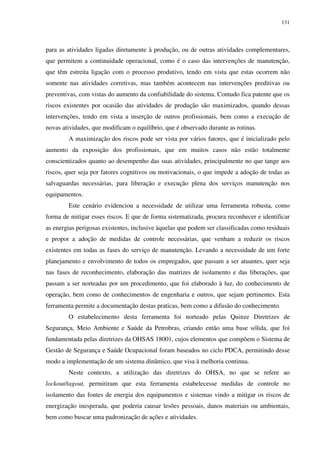 131
para as atividades ligadas diretamente à produção, ou de outras atividades complementares,
que permitem a continuidade operacional, como é o caso das intervenções de manutenção,
que têm estreita ligação com o processo produtivo, tendo em vista que estas ocorrem não
somente nas atividades corretivas, mas também acontecem nas intervenções preditivas ou
preventivas, com vistas do aumento da confiabilidade do sistema. Contudo fica patente que os
riscos existentes por ocasião das atividades de produção são maximizados, quando dessas
intervenções, tendo em vista a inserção de outros profissionais, bem como a execução de
novas atividades, que modificam o equilíbrio, que é observado durante as rotinas.
A maximização dos riscos pode ser vista por vários fatores, que é inicializado pelo
aumento da exposição dos profissionais, que em muitos casos não estão totalmente
conscientizados quanto ao desempenho das suas atividades, principalmente no que tange aos
riscos, quer seja por fatores cognitivos ou motivacionais, o que impede a adoção de todas as
salvaguardas necessárias, para liberação e execução plena dos serviços manutenção nos
equipamentos.
Este cenário evidenciou a necessidade de utilizar uma ferramenta robusta, como
forma de mitigar esses riscos. E que de forma sistematizada, procura reconhecer e identificar
as energias perigosas existentes, inclusive àquelas que podem ser classificadas como residuais
e propor a adoção de medidas de controle necessárias, que venham a reduzir os riscos
existentes em todas as fases do serviço de manutenção. Levando a necessidade de um forte
planejamento e envolvimento de todos os empregados, que passam a ser atuantes, quer seja
nas fases de reconhecimento, elaboração das matrizes de isolamento e das liberações, que
passam a ser norteadas por um procedimento, que foi elaborado à luz, do conhecimento de
operação, bem como de conhecimentos de engenharia e outros, que sejam pertinentes. Esta
ferramenta permite a documentação destas praticas, bem como a difusão do conhecimento.
O estabelecimento desta ferramenta foi norteado pelas Quinze Diretrizes de
Segurança, Meio Ambiente e Saúde da Petrobras, criando então uma base sólida, que foi
fundamentada pelas diretrizes da OHSAS 18001, cujos elementos que compõem o Sistema de
Gestão de Segurança e Saúde Ocupacional foram baseados no ciclo PDCA, permitindo desse
modo a implementação de um sistema dinâmico, que visa à melhoria continua.
Neste contexto, a utilização das diretrizes do OHSA, no que se refere ao
lockout/tagout, permitiram que esta ferramenta estabelecesse medidas de controle no
isolamento das fontes de energia dos equipamentos e sistemas vindo a mitigar os riscos de
energização inesperada, que poderia causar lesões pessoais, danos materiais ou ambientais,
bem como buscar uma padronização de ações e atividades.
 