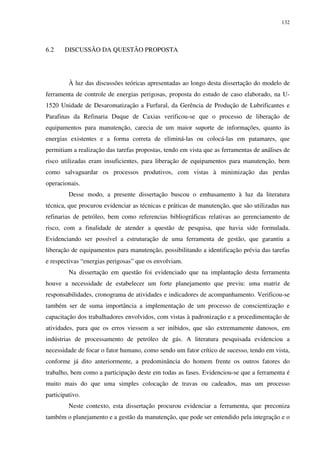 132
6.2 DISCUSSÃO DA QUESTÃO PROPOSTA
À luz das discussões teóricas apresentadas ao longo desta dissertação do modelo de
ferramenta de controle de energias perigosas, proposta do estudo de caso elaborado, na U-
1520 Unidade de Desaromatização a Furfural, da Gerência de Produção de Lubrificantes e
Parafinas da Refinaria Duque de Caxias verificou-se que o processo de liberação de
equipamentos para manutenção, carecia de um maior suporte de informações, quanto às
energias existentes e a forma correta de eliminá-las ou colocá-las em patamares, que
permitiam a realização das tarefas propostas, tendo em vista que as ferramentas de análises de
risco utilizadas eram insuficientes, para liberação de equipamentos para manutenção, bem
como salvaguardar os processos produtivos, com vistas à minimização das perdas
operacionais.
Desse modo, a presente dissertação buscou o embasamento à luz da literatura
técnica, que procurou evidenciar as técnicas e práticas de manutenção, que são utilizadas nas
refinarias de petróleo, bem como referencias bibliográficas relativas ao gerenciamento de
risco, com a finalidade de atender a questão de pesquisa, que havia sido formulada.
Evidenciando ser possível a estruturação de uma ferramenta de gestão, que garantiu a
liberação de equipamentos para manutenção, possibilitando a identificação prévia das tarefas
e respectivas “energias perigosas” que os envolviam.
Na dissertação em questão foi evidenciado que na implantação desta ferramenta
houve a necessidade de estabelecer um forte planejamento que previu: uma matriz de
responsabilidades, cronograma de atividades e indicadores de acompanhamento. Verificou-se
também ser de suma importância a implementação de um processo de conscientização e
capacitação dos trabalhadores envolvidos, com vistas à padronização e a procedimentação de
atividades, para que os erros viessem a ser inibidos, que são extremamente danosos, em
indústrias de processamento de petróleo de gás. A literatura pesquisada evidenciou a
necessidade de focar o fator humano, como sendo um fator crítico de sucesso, tendo em vista,
conforme já dito anteriormente, a predominância do homem frente os outros fatores do
trabalho, bem como a participação deste em todas as fases. Evidenciou-se que a ferramenta é
muito mais do que uma simples colocação de travas ou cadeados, mas um processo
participativo.
Neste contexto, esta dissertação procurou evidenciar a ferramenta, que preconiza
também o planejamento e a gestão da manutenção, que pode ser entendido pela integração e o
 
