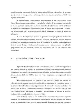 133
envolvimento das gerencias de Produção, Manutenção e SMS, em todas as fases do processo,
que começou no planejamento, a priorização frente aos aspectos relativos ao SMS e os
aspectos operacionais.
A conscientização, a capacitação e o envolvimento da força de trabalho, foram
fatores determinantes, que permitiram a execução dos trabalhos de forma segura, gerenciando
os riscos, que foram identificados, analisados e tratados. Esta ferramenta procura evidenciar
as medidas de controle para o isolamento das fontes de energia dos equipamentos e sistemas,
que foram reconhecidas e registradas, pela utilização de dispositivos mecânicos de isolamento
e bloqueio.
A visão da organização passada na presente dissertação pode ser evidenciada
também pela padronização quanto a forma de: identificar e registrar a energias perigosas
existentes nos equipamentos; quanto a forma de bloqueá-las e isolá-las; padronização dos
dispositivos de bloqueio e isolamento; formas de guarda e armazenamento e a aplicação
propriamente dita da ferramenta quando os equipamento têm de ser liberados para
manutenção.
6.3 SUGESTÕES DE TRABALHOS FUTUROS
A presente dissertação ficou restrita a uma pequena parcela da indústria do petróleo e
gás, ou seja, manutenção corretiva de equipamentos dinâmicos e estáticos durante as rotinas
operacionais, nas unidades de processamento das refinarias, conforme foi proposto no estudo
de caso desenvolvido na U-1520, tendo em vista a magnitude e a complexidade dessa
atividade.
No segmento upstream esta dissertação não tratou de trabalhos nos sistemas de
tubovias, que são sistemas complexos que interferem diretamente no escoamento interno e
externo dos derivados. Sendo que este ponto carece de uma análise bastante detalhada, e em
muitos casos inviabiliza a elaboração de uma matriz única para a realização dos serviços. Esta
particularidade leva à necessidade de estabelecer um estudo para os sistemas de tubovias,
tendo em vista a complexidade e os riscos envolvidos.
Outro ponto que carece de uma melhor análise e compreensão, ainda no segmento
upstream, é a utilização desta ferramenta de isolamento das energias perigosas nas paradas
gerais de manutenção, tendo em vista a complexidade destes eventos, que são momentos
 