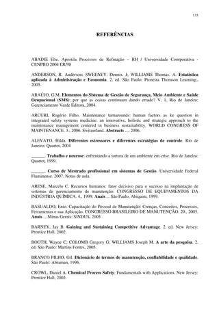 135
REFERÊNCIAS
ABADIE Elie. Apostila Processos de Refinação – RH / Universidade Coorporativa -
CENPRO 2004 ER/98
ANDERSON, R. Anderson; SWEENEY. Dennis. J; WILLIAMS Thomas. A. Estatística
aplicada à Administração e Economia. 2. ed. São Paulo: Pioneira Thomson Learning;,
2005.
ARAÚJO, G.M. Elementos do Sistema de Gestão de Segurança, Meio Ambiente e Saúde
Ocupacional (SMS): por que as coisas continuam dando errado? V. 1. Rio de Janeiro:
Gerenciamento Verde Editora, 2004.
ARCURI, Rogério Filho. Maintenance turnarounds: human factors as ke question in
integrated safety systems medicine: an innovative, holistic and strategic approach to the
maintenance management centered in business sustainability. WORLD CONGRESS OF
MAINTENANCE. 3., 2006. Switzerland. Abstracts ..., 2006.
ALEVATO, Hilda. Diferentes estressores e diferentes estratégias de controle. Rio de
Janeiro: Quartet, 2004
______. Trabalho e neurose: enfrentando a tortura de um ambiente em crise. Rio de Janeiro:
Quartet, 1999.
______. Curso de Mestrado profissional em sistemas de Gestão. Universidade Federal
Fluminense. 2007. Notas de aula.
ARESE, Marcelo C. Recursos humanos: fator decisivo para o sucesso na implantação de
sistemas de gerenciamento de manutenção. CONGRESSO DE EQUIPAMENTOS DA
INDÚSTRIA QUÍMICA. 4., 1999. Anais ... São Paulo, Abiquim, 1999.
BASUALDO, Enio. Capacitação do Pessoal de Manutenção: Crenças, Conceitos, Processos,
Ferramentas e sua Aplicação. CONGRESSO BRASILEIRO DE MANUTENÇÃO. 20., 2005.
Anais …Minas Gerais: SINDUS, 2005
BARNEY, Jay B. Gaining and Sustaining Competitive Advantage. 2. ed. New Jersey:
Prentice Hall. 2002.
BOOTH, Wayne C; COLOMB Gregory G; WILLIAMS Joseph M. A arte da pesquisa. 2.
ed. São Paulo: Martins Fontes, 2005.
BRANCO FILHO, Gil. Dicionário de termos de manutenção, confiabilidade e qualidade.
São Paulo: Abraman, 1996.
CROWL, Daniel A. Chemical Process Safety: Fundamentals with Applications. New Jersey:
Prentice Hall, 2002.
 