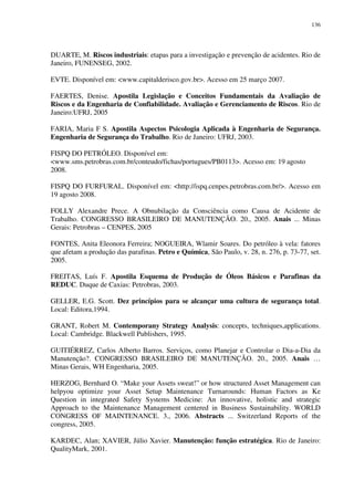 136
DUARTE, M. Riscos industriais: etapas para a investigação e prevenção de acidentes. Rio de
Janeiro, FUNENSEG, 2002.
EVTE. Disponível em: <www.capitalderisco.gov.br>. Acesso em 25 março 2007.
FAERTES, Denise. Apostila Legislação e Conceitos Fundamentais da Avaliação de
Riscos e da Engenharia de Confiabilidade. Avaliação e Gerenciamento de Riscos. Rio de
Janeiro:UFRJ, 2005
FARIA, Maria F S. Apostila Aspectos Psicologia Aplicada à Engenharia de Segurança.
Engenharia de Segurança do Trabalho. Rio de Janeiro: UFRJ, 2003.
FISPQ DO PETRÓLEO. Disponível em:
<www.sms.petrobras.com.br/conteudo/fichas/portugues/PB0113>. Acesso em: 19 agosto
2008.
FISPQ DO FURFURAL. Disponível em: <http://ispq.cenpes.petrobras.com.br/>. Acesso em
19 agosto 2008.
FOLLY Alexandre Prece. A Obnubilação da Consciência como Causa de Acidente de
Trabalho. CONGRESSO BRASILEIRO DE MANUTENÇÃO. 20., 2005. Anais ... Minas
Gerais: Petrobras – CENPES, 2005
FONTES, Anita Eleonora Ferreira; NOGUEIRA, Wlamir Soares. Do petróleo à vela: fatores
que afetam a produção das parafinas. Petro e Química, São Paulo, v. 28, n. 276, p. 73-77, set.
2005.
FREITAS, Luís F. Apostila Esquema de Produção de Óleos Básicos e Parafinas da
REDUC. Duque de Caxias: Petrobras, 2003.
GELLER, E.G. Scott. Dez princípios para se alcançar uma cultura de segurança total.
Local: Editora,1994.
GRANT, Robert M. Contemporany Strategy Analysis: concepts, techniques,applications.
Local: Cambridge. Blackwell Publishers, 1995.
GUITIÉRREZ, Carlos Alberto Barros. Serviços, como Planejar e Controlar o Dia-a-Dia da
Manutenção?. CONGRESSO BRASILEIRO DE MANUTENÇÃO. 20., 2005. Anais …
Minas Gerais, WH Engenharia, 2005.
HERZOG, Bernhard O. “Make your Assets sweat!” or how structured Asset Management can
helpyou optimize your Asset Setup Maintenance Turnarounds: Human Factors as Ke
Question in integrated Safety Systems Medicine: An innovative, holistic and strategic
Approach to the Maintenance Management centered in Business Sustainability. WORLD
CONGRESS OF MAINTENANCE. 3., 2006. Abstracts ... Switzerland Reports of the
congress, 2005.
KARDEC, Alan; XAVIER, Júlio Xavier. Manutenção: função estratégica. Rio de Janeiro:
QualityMark, 2001.
 