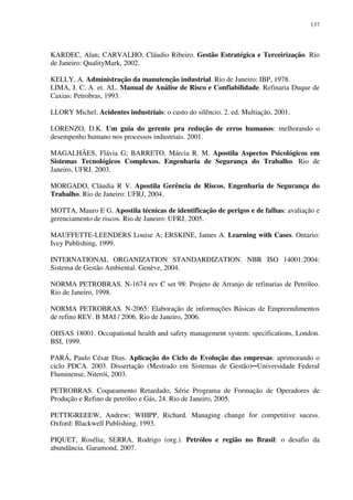 137
KARDEC, Alan; CARVALHO, Cláudio Ribeiro. Gestão Estratégica e Terceirização. Rio
de Janeiro: QualityMark, 2002.
KELLY, A. Administração da manutenção industrial. Rio de Janeiro: IBP, 1978.
LIMA, J. C. A. et. AL. Manual de Análise de Risco e Confiabilidade. Refinaria Duque de
Caxias: Petrobras, 1993.
LLORY Michel. Acidentes industriais: o custo do silêncio. 2. ed. Multiação, 2001.
LORENZO, D.K. Um guia do gerente pra redução de erros humanos: melhorando o
desempenho humano nos processos industriais. 2001.
MAGALHÃES, Flávia G; BARRETO, Márcia R. M. Apostila Aspectos Psicológicos em
Sistemas Tecnológicos Complexos. Engenharia de Segurança do Trabalho. Rio de
Janeiro, UFRJ. 2003.
MORGADO, Cláudia R V. Apostila Gerência de Riscos. Engenharia de Segurança do
Trabalho. Rio de Janeiro: UFRJ, 2004.
MOTTA, Mauro E G. Apostila técnicas de identificação de perigos e de falhas: avaliação e
gerenciamento de riscos. Rio de Janeiro: UFRJ, 2005.
MAUFFETTE-LEENDERS Louise A; ERSKINE, James A. Learning with Cases. Ontario:
Ivey Publishing, 1999.
INTERNATIONAL ORGANIZATION STANDARDIZATION. NBR ISO 14001:2004:
Sistema de Gestão Ambiental. Genève, 2004.
NORMA PETROBRAS. N-1674 rev C set 98: Projeto de Arranjo de refinarias de Petróleo.
Rio de Janeiro, 1998.
NORMA PETROBRAS. N-2065: Elaboração de informações Básicas de Empreendimentos
de refino REV. B MAI / 2006. Rio de Janeiro, 2006.
OHSAS 18001. Occupational health and safety management system: specifications, London.
BSI, 1999.
PARÁ, Paulo César Dias. Aplicação do Ciclo de Evolução das empresas: aprimorando o
ciclo PDCA. 2003. Dissertação (Mestrado em Sistemas de Gestão)─Universidade Federal
Fluminense, Niterói, 2003.
PETROBRAS. Coqueamento Retardado, Série Programa de Formação de Operadores de
Produção e Refino de petróleo e Gás, 24. Rio de Janeiro, 2005.
PETTIGREEEW, Andrew; WHIPP, Richard. Managing change for competitive sucess.
Oxford: Blackwell Publishing, 1993.
PIQUET, Rosélia; SERRA, Rodrigo (org.). Petróleo e região no Brasil: o desafio da
abundância. Garamond, 2007.
 