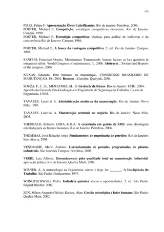138
PIRES, Felipe F. Apresentação Óleos Lubrificantes. Rio de janeiro: Petrobras, 2006.
PORTER, Michael E. Competição: estratégias competitivas essenciais. Rio de Janeiro:
Campus, 1999.
PORTER, Michael E. Estratégia competitiva: técnicas para análise de indústrias e da
concorrência Rio de Janeiro: Campus, 1986.
PORTER, Michael E. A busca da vantagem competitiva. 2. ed. Rio de Janeiro: Campus,
1998.
SANCHO, Francisco Orzáez. Maintenance Turnarounds: human factors as key question in
integrated safety. World Congress of maintenance. 3., 2006. Abstracts... Switzerland Reports
of the congress, 2006
SEIXAS, Eduardo. Erro humano na manutenção. CONGRESSO BRASILEIRO DE
MANUTENÇÃO. 19., 2004. Resumo ...Curitiba: Qualytek, 2004.
SOUZA, F. J.. ;B., MURATORE, M. .B. Gerência de Riscos. Rio de Janeiro: UFRJ, 2004.
Apostila do Curso de Pós-Graduação em Engenharia de Segurança do Trabalho, Escola de
Engenharia, UFRJ.
TAVARES, Lourival A. Administração moderna da manutenção. Rio de Janeiro: Novo
Pólo, 1999.
TAVARES, Lourival A. Manutenção centrada no negócio. Rio de Janeiro: Novo Pólo,
2005.
THEOBALD, Roberto. LIMA, G.B.A. A excelência em gestão de SMS: uma abordagem
orientada para os fatores humanos. Rio de Janeiro: Petrobras, 2006.
THOMMAS, José Eduardo (org). Fundamentos de engenharia de petróleo. Rio de Janeiro:
Interciência, 2004.
VENDRAME, Mário Antônio. Gerenciamento de paradas programadas de plantas
industriais. São José dos Campos: Petrobras, 2005.
VERRI, Luiz Alberto. Gerenciamento pela qualidade total na manutenção industrial:
aplicação prática. Rio de Janeiro: Quality Mark, 2007.
WISNER, A. A metodologia na Ergonomia: ontem e hoje. In: _______. A Inteligência do
Trabalho. São Paulo: Fundacentro, 1997.
WONGTSCHWSKI, Pedro. Indústria química: riscos e oportunidades. 2. ed. São Paulo:
Edgard Blücher, 2002.
ZEN, Milton Augusto Galvão; Kardec, Alan. Gestão estratégica e fator humano. São Paulo:
Quality Mark, 2002.
 