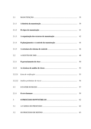 2.1 MANUTENÇÃO .............................................................................................. 35
2.1.1 A história da manutenção ............................................................................... 39
2.1.2 Os tipos de manutenção .................................................................................. 41
2.1.3 A organização dos recursos de manutenção ................................................. 42
2.1.4 O planejamento e o controle da manutenção ............................................... 44
2.1.5 A estrutura do sistema de controle ................................................................ 46
2.2 A GESTÃO DE SMS ........................................................................................ 48
2.2.1 O gerenciamento de risco ............................................................................... 50
2.2.2 As técnicas de análise de riscos ...................................................................... 52
2.2.2.1 Lista de verificação ........................................................................................... 53
2.2.2.2 Análise preliminar de riscos ............................................................................. 54
2.3 O FATOR HUMANO ....................................................................................... 57
2.3.1 O erro humano ................................................................................................ 59
3 O PROCESSO DOWNSTREAM .................................................................. 62
3.1 A CADEIA DO PROCESSO ............................................................................ 62
3.2 OS PROCESSO DE REFINO ........................................................................... 63
 