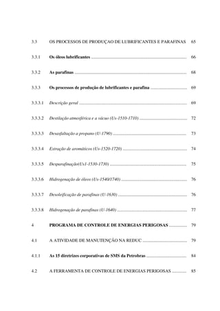 3.3 OS PROCESSOS DE PRODUÇAO DE LUBRIFICANTES E PARAFINAS 65
3.3.1 Os óleos lubrificantes ...................................................................................... 66
3.3.2 As parafinas ..................................................................................................... 68
3.3.3 Os processos de produção de lubrificantes e parafina ................................. 69
3.3.3.1 Descrição geral ................................................................................................. 69
3.3.3.2 Destilação atmosférica e a vácuo (Us-1510-1710) ........................................... 72
3.3.3.3 Desasfaltação a propano (U-1790) .................................................................. 73
3.3.3.4 Extração de aromáticos (Us-1520-1720) .......................................................... 74
3.3.3.5 Desparafinação(Us1-1530-1730) ..................................................................... 75
3.3.3.6 Hidrogenação de óleos (Us-1540/1740) ........................................................... 76
3.3.3.7 Desoleificação de parafinas (U-1630) .............................................................. 76
3.3.3.8 Hidrogenação de parafinas (U-1640) ............................................................... 77
4 PROGRAMA DE CONTROLE DE ENERGIAS PERIGOSAS ................ 79
4.1 A ATIVIDADE DE MANUTENÇÃO NA REDUC ........................................ 79
4.1.1 As 15 diretrizes corporativas de SMS da Petrobras .................................... 84
4.2 A FERRAMENTA DE CONTROLE DE ENERGIAS PERIGOSAS ............. 85
 