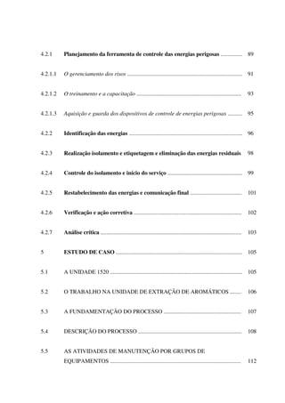 4.2.1 Planejamento da ferramenta de controle das energias perigosas ............... 89
4.2.1.1 O gerenciamento dos risos ................................................................................ 91
4.2.1.2 O treinamento e a capacitação ......................................................................... 93
4.2.1.3 Aquisição e guarda dos dispositivos de controle de energias perigosas .......... 95
4.2.2 Identificação das energias ............................................................................... 96
4.2.3 Realização isolamento e etiquetagem e eliminação das energias residuais 98
4.2.4 Controle do isolamento e início do serviço .................................................... 99
4.2.5 Restabelecimento das energias e comunicação final .................................... 101
4.2.6 Verificação e ação corretiva ........................................................................... 102
4.2.7 Análise crítica .................................................................................................. 103
5 ESTUDO DE CASO ........................................................................................ 105
5.1 A UNIDADE 1520 ............................................................................................ 105
5.2 O TRABALHO NA UNIDADE DE EXTRAÇÃO DE AROMÁTICOS ........ 106
5.3 A FUNDAMENTAÇÃO DO PROCESSO ...................................................... 107
5.4 DESCRIÇÃO DO PROCESSO ........................................................................ 108
5.5 AS ATIVIDADES DE MANUTENÇÃO POR GRUPOS DE
EQUIPAMENTOS ........................................................................................... 112
 