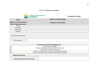 160
ANEXO D: Matrizes de isolamento
Procedimento LIBRA:
Título: BOMBA DE DESPARAFINADO
Objetivo do Procedimento: ENTREGA A MANUTENÇÃO
Data Criação/Aprovação:
Setor:
Emitente:
Aprovador:
Situação:
Observação do Emitente:
Cofre Número:
Processo de Bloqueio (Desligamento)
1. Notificar pessoal afetado;
2. Bloqueio (Desligamento) apropriado da máquina;
3. Isolar todas as fontes de energia;
4. Aplicar os dispositivos de bloqueio e etiquetas de bloqueio;
5. Checar novamente todos os bloqueios das fontes de energia.
Descrição da Vista:
Total de Dispositivos de Isolamento:
 