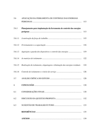 5.6 APLICAÇÃO DA FERRAMENTA DE CONTROLE DAS ENERGIAS
PERIGOSAS ..................................................................................................... 113
5.6.1 Planejamento para implantação da ferramenta de controle das energias
perigosas ........................................................................................................... 113
5.6.1.1 A motivação da força de trabalho ..................................................................... 115
5.6.1.2 O treinamento e a capacitação ......................................................................... 116
5.6.1.3 Aquisição e guarda dos dispositivos e controle das energias ........................... 119
5.6.1.4 As matrizes de isolamento ................................................................................. 122
5.6.1.5 Realização do isolamento, etiquetagem e eliminação das energias residuais 124
5.6.1.6 Controle do isolamento e o início do serviço .................................................... 126
5.7 ANÁLISE CRÍTICA DO ESTUDO ................................................................. 128
6 CONCLUSÃO ................................................................................................. 130
6.1 CONSIDERAÇÕES FINAIS ............................................................................ 130
6.2 DISCUSSÃO DA QUESTÃO PROPOSTA ..................................................... 132
6.3 SUGESTÃO DE TRABALHO FUTURO ........................................................ 133
REFERÊNCIAS .............................................................................................. 135
ANEXOS .......................................................................................................... 139
 
