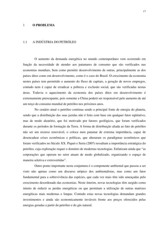 17
1 O PROBLEMA
1.1 A INDÚSTRIA DO PETRÓLEO
O aumento da demanda energética no mundo contemporâneo vem ocorrendo em
função da necessidade de atender aos patamares de consumo que são verificados nas
economias mundiais, bem como permitir desenvolvimento de outras, principalmente as dos
países ditos como em desenvolvimento, como é o caso do Brasil. O crescimento da economia
nestes países tem permitido o aumento do fluxo de capitais, a geração de novos empregos,
contudo nem é capaz de erradicar a pobreza e exclusão social, que são verificadas nestas
áreas. Todavia o aquecimento da economia dos países ditos em desenvolvimento é
extremamente preocupante, pois somente a China poderá ser responsável pelo aumento de até
um terço do consumo mundial de petróleo nos próximos anos.
No cenário atual o petróleo continua sendo a principal fonte de energia do planeta,
sendo que a distribuição das suas jazidas não é feito com base em qualquer fator eqüitativo,
mas de modo aleatório, que foi motivado por fatores geológicos, que foram verificados
durante os períodos de formação da Terra. A forma de distribuição aliada ao fato do petróleo
não ser um recurso renovável, o coloca num patamar de extrema importância, capaz de
desencadear crises econômicas e políticas, que alteraram os paradigmas econômicos que
foram verificados no Século XX. Piquet e Serra (2007) ressaltam a importância estratégica do
petróleo, cuja exploração requer o domínio de modernas tecnologias. Enfatizam ainda que “as
corporações que operam no setor atuam de modo globalizado, organizando o espaço de
maneira seletiva e extrovertidas”.
Outro ponto importante nesta conjuntura é o componente ambiental que passou a ser
visto não apenas como um discurso utópico dos ambientalistas, mas como um fator
fundamental para a sobrevivência das espécies, que cada vez mais têm sido ameaçadas pelo
crescimento desordenado das economias. Neste ínterim, novas tecnologias têm surgido como
intuito de reduzir as perdas energéticas ou que permitam a utilização de outras matrizes
energéticas mais modernas e limpas. Contudo estas novas tecnologias demandam grandes
investimentos e ainda são economicamente inviáveis frente aos preços oferecidos pelas
energias geradas a partir do petróleo e do gás natural.
 