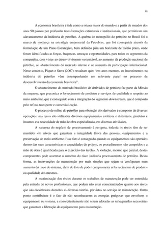 18
A economia brasileira é tida como a oitava maior do mundo e a partir de meados dos
anos 90 passou por profundas transformações estruturais e institucionais, que permitiram um
alavancamento da indústria do petróleo. A quebra do monopólio do petróleo no Brasil foi o
marco de mudança na estratégia empresarial da Petrobras, que foi conseguida através da
formulação de um Plano Estratégico, bem definido para um horizonte de médio prazo, onde
foram identificadas as forças, fraquezas, ameaças e oportunidades, para todos os segmentos da
companhia, com vistas ao desenvolvimento sustentável, ao aumento da produção nacional de
petróleo, ao abastecimento do mercado interno e ao aumento da participação internacional.
Neste contexto, Piquet e Serra (2007) ressaltam que: “em anos recentes, os investimentos na
indústria do petróleo vêm desempenhando um relevante papel no processo de
desenvolvimento da economia brasileira”.
O abastecimento do mercado brasileiro de derivados de petróleo faz parte da Missão
da empresa, que preconiza o fornecimento de produtos e serviços de qualidade e respeito ao
meio ambiente, que é conseguido com a integração do segmento downstream, que é composto
pelo refino, transporte e comercialização.
O processo de refino do petróleo para obtenção dos derivados é composto de diversas
operações, nas quais são utilizados diversos equipamentos estáticos e dinâmicos, produtos e
insumos e a necessidade de mão de obra especializada, em diversas atividades.
A natureza do negócio de processamento é perigosa, todavia os riscos têm de ser
mantidos em níveis que garantam a integridade física das pessoas, equipamentos e a
preservação do meio ambiente. Esse fato é conseguido quando os equipamentos são operados
dentro das suas características e capacidades de projeto, os procedimentos são cumpridos e a
mão de obra é qualificada para o exercício das tarefas. A violação, mesmo que parcial, destes
componentes pode acarretar o aumento do risco indústria processamento de petróleo. Dessa
forma, as intervenções de manutenção por mais simples que sejam se configuram num
aumento do risco do sistema, além do fato de poder comprometer o fornecimento de produtos
ou qualidade dos mesmos.
A maximização dos riscos durante os trabalhos de manutenção pode ser entendida
pela entrada de novos profissionais, que podem não estar conscientizados quanto aos riscos
que são encontrados durantes as diversas tarefas, previstas no serviço de manutenção. Outro
ponto contribuinte é o fato de não reconhecerem as energias perigosas que envolvem o
equipamento ou sistema, e conseqüentemente não serem adotadas as salvaguardas necessárias
que garantam a liberação do equipamento para manutenção.
 