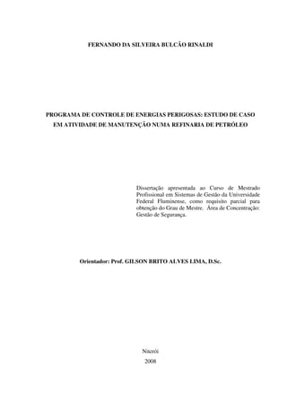 FERNANDO DA SILVEIRA BULCÃO RINALDI
PROGRAMA DE CONTROLE DE ENERGIAS PERIGOSAS: ESTUDO DE CASO
EM ATIVIDADE DE MANUTENÇÃO NUMA REFINARIA DE PETRÓLEO
Dissertação apresentada ao Curso de Mestrado
Profissional em Sistemas de Gestão da Universidade
Federal Fluminense, como requisito parcial para
obtenção do Grau de Mestre. Área de Concentração:
Gestão de Segurança.
Orientador: Prof. GILSON BRITO ALVES LIMA, D.Sc.
Niterói
2008
 