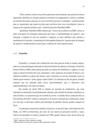 19
Neste contexto, torna-se necessário apresentar uma ferramenta, que permita de forma
organizada, identificar as energias perigosas existentes nos equipamentos e adotar as medidas
de controle necessárias, para que os riscos envolvidos possam ser mitigados, “especificamente
para as organizações que atuam em áreas que envolvem altos riscos tecnológicos, como as
empresas do segmento petróleo e gás” conforme preceitua Theobald (2006).
Igualmente Theobald (2006) enfatiza que "a busca da excelência em SMS1
tornou-se
parte irrevogável da estratégia empresarial que busca a sustentabilidade do negócio”, que
transcede a redução do risco de acidentes e impactos ao meio ambiente, pois permite o
atendimento do mercado, a manutenção do desempenho financeiro, a preservação da imagem
da empresa e também produz insumos para a melhoria do clima organizacional.
1.1.1 O petróleo
O petróleo e o homem têm estabelecido uma forte parceria desde os tempos antigos,
onde teve uma participação destacada no desenvolvimento de algumas civilizações. Conforme
destaca Thomas (2004), efetivamente presente nas culturas dos babilônicos e egípcios, no que
tange ao desenvolvimento das suas construções, como argamassa de fixação de blocos; teve
influencia também na cultura dos fenícios, que o utilizaram na arte da construção naval; na
cultura greco-romana o “petra (grego) oleum (latim)” foi utilizado na arte da guerra. Estudos
mostram que foi utilizado pelos povos pré-colombianos, que o utilizavam com
impermeabilizante e em outras atividades.
Em meados do século XIX as relações do mercado de combustíveis, que eram
utilizados na iluminação são profundamente alteradas, pela entrada de produtos substitutos ao
óleo de baleia e ao querosene que era extraído do carvão. A entrada desses, tendo por base as
Cinco Forças de Porter2
, alterou as perspectivas de lucro no mercado dos combustíveis, tendo
em vista que os derivados obtidos pela destilação do petróleo aferiam grandes margens de
lucro.
A exploração comercial do petróleo só passou a ser possível após a descoberta do Cel.
Drake, em 1859 na Pensilvânia, por meio de um sistema de percussão movido a vapor,
todavia esta produção se manteve modesta até 1900, quando Antony Lucas desenvolveu um
1
SMS – Segurança, Meio Ambiente e Saúde.
2
Michael Porter é economista e professor Harvard Business School.
 